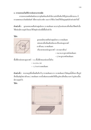 118
4. การออกแบบโดยใชการแปลงทางเรขาคณิต
การออกแบบผลิตภัณฑและบรรจุภัณฑของสินคามีความจําเปนตองใหมีรูปแบบที่สวยงาม มี
ความพอเหมาะกับผลิตภัณฑ เพื่อความประหยัด และการใชประโยชนใหเกิดสูงสุดดังตัวอยางตอไปนี้
ตัวอยางที่ 1 ลูกบอลขนาดเสนผานศูนยกลาง 14 เซนติเมตร จะบรรจุในกลองทรงสี่เหลี่ยมไดพอดี เมื่อ
ใชกลองมีความจุเทาใดและใชวัสดุทํากลองที่มีพื้นผิวเทาใด
วิธีทํา
ลูกบอลมีขนาดเสนผานศูนยกลาง 14 เซนติเมตร
กลองทรงสี่เหลี่ยมตองมีขนาด เปนกลองลูกบาศก
ยาวดานละ 14 เซนติเมตร
ปริมาตรของกลองลูกบาศก = (ความยาวดาน)3
= 14x14x14 ลูกบาศกเซนติเมตร
= 2,744 ลูกบาศกเซนติเมตร
พื้นที่ผิวกลองทรงลูกบาศก = 6 x พื้นที่ผิวของกลองหนึ่งดาน
= 6 x (14 x 14)
= 1,176 ตารางเซนติเมตร
ตัวอยางที่ 2 กระดาษรูปสี่เหลี่ยมผืนผากวาง 10 เซนติเมตร ยาว 14 เซนติเมตร ถาตัดมุมทั้งสี่ออก เปนรูป
สี่เหลี่ยมจัตุรัสยาวดานละ 2 เซนติเมตร จากนั้นพับตามรอยตัดใหเปนรูปทรงสี่เหลี่ยม จงหาวารูปทรงนี้จะ
มีความจุเทาไร
วิธีทํา
 