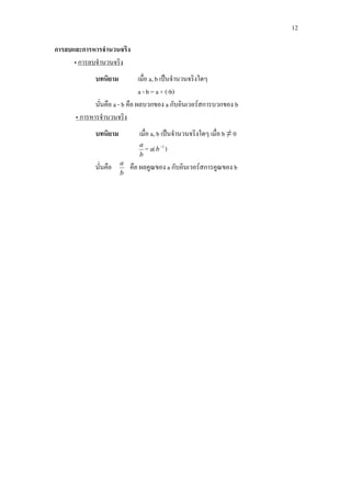 12
การลบและการหารจํานวนจริง
•
บทนิยาม เมื่อ a, b เปนจํานวนจริงใดๆ
การลบจํานวนจริง
a - b = a + (-b)
นั่นคือ a - b คือ ผลบวกของ a กับอินเวอรสการบวกของ b
บทนิยาม เมื่อ a, b เปนจํานวนจริงใดๆ เมื่อ b ≠ 0
• การหารจํานวนจริง
b
a
= a( 1−
b )
นั่นคือ
b
a
คือ ผลคูณของ a กับอินเวอรสการคูณของ b
 
