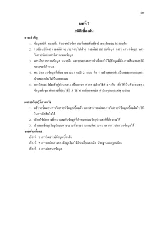 120
บทที่ 7
สถิติเบื้องตน
สาระสําคัญ
1. ขอมูลสถิติ หมายถึง ตัวเลขหรือขอความที่แทนขอเท็จจริงของลักษณะที่เราสนใจ
2. ระเบียบวิธีการทางสถิติ จะประกอบไปดวย การเก็บรวบรวมขอมูล การนําเสนอขอมูล การ
วิเคราะหและการตีความของขอมูล
3. การเก็บรวบรวมขอมูล หมายถึง กระบวนการกระทําเพื่อจะใหไดขอมูลที่ตองการศึกษาภายใต
ขอบเขตที่กําหนด
4. การนําเสนอขอมูลที่เก็บรวบรวมมา จะมี 2 แบบ คือ การนําเสนออยางเปนแบบแผนและการ
นําเสนออยางไมเปนแบบแผน
5. การวัดแนวโนมเขาสูสวนกลาง เปนการหาคากลางดวยวิธีตาง ๆ กัน เพื่อใชเปนตัวแทนของ
ขอมูลทั้งชุด คากลางที่นิยมใชมี 3 วิธี คาเฉลี่ยเลขคณิต คามัธยฐานและคาฐานนิยม
ผลการเรียนรูที่คาดหวัง
1. อธิบายขั้นตอนการวิเคราะหขอมูลเบื้องตน และสามารถนําผลการวิเคราะหขอมูลเบื้องตนไปใช
ในการตัดสินใจได
2. เลือกใชคากลางที่เหมาะสมกับขอมูลที่กําหนดและวัตถุประสงคที่ตองการได
3. นําเสนอขอมูลในรูปแบบตางๆรวมทั้งการอานและตีความหมายจากการนําเสนอขอมูลได
ขอบขายเนื้อหา
เรื่องที่ 1 การวิเคราะหขอมูลเบื้องตน
เรื่องที่ 2 การหาคากลางของขอมูลโดยใชคาเฉลี่ยเลขคณิต มัธยฐานและฐานนิยม
เรื่องที่ 3 การนําเสนอขอมูล
 