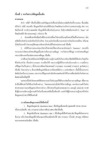 121
เรื่องที่ 1 การวิเคราะหขอมูลเบื้องตน
ความหมาย
คําวา “สถิติ” เปนเรื่องที่มีความสําคัญและจําเปนอยางยิ่งตอการตัดสินใจหรือวางแผน ซึ่งแตเดิม
เขาใจวา สถิติ หมายถึง ขอมูลหรือขาวสารที่เปนประโยชนตอการบริหารงานของภาครัฐ เชน การ
จัดเก็บภาษี การสํารวจผลผลิต ขอมูลที่เกี่ยวของกับประชากร จึงมีรากศัพทมาจากคําวา “State” แต
ปจจุบันสถิติ มีความหมายอยู 2 ประการ คือ
1. ตัวเลขที่แทนขอเท็จจริงที่มีการแปรเปลี่ยนไปตามปริมาณสิ่งของที่วัดเปนคาออกมา เชน
สถิติเกี่ยวกับจํานวนนักเรียนในโรงเรียน จํานวนนักเรียนที่มาและขาดการเรียนในรอบเดือน ปริมาณ
น้ําฝนในรอบป จํานวนอุบัติเหตุการเดินทางในชวงปใหมและสงกรานต เปนตน
2. สถิติในความหมายของวิชาหรือศาสตรที่ตรงกับภาษาอังกฤษวา “Statistics” หมายถึง
กระบวนการจัดกระทําของขอมูลตั้งแตการเก็บรวบรวมขอมูล การวิเคราะหขอมูล การนําเสนอขอมูล
และการตีความหรือแปลความหมายขอมูล เปนตน
การศึกษาวิชาสถิติจะชวยใหผูเรียนมีความรูความเขาใจในระเบียบวิธีสถิติที่เปนประโยชนใน
ชีวิตประจําวัน ตั้งแตการวางแผน การเลือกใช และการปฏิบัติในการดําเนินงานตาง ๆ รวมทั้งการ
แกปญหาในเรื่องตาง ๆ ทั้งในวงการศึกษาวิทยาศาสตร การเกษตร การแพทย การทหาร ธุรกิจตาง ๆ
เปนตน กิจการตาง ๆ ตองอาศัยขอมูลสถิติและระเบียบสถิติตาง ๆ มาชวยจัดการ ทั้งนี้เนื่องจากการ
ตัดสินใจหรือการวางแผน และการแกปญหาอยางมีหลักเกณฑจะทําใหโอกาสที่จะตัดสินใจเกิดความ
ผิดพลาดนอยที่สุดได
นอกจากนี้หลักวิชาทางสถิติยังสามารถนําไปประยุกตใชกับการจัดเก็บรวบรวมขอมูล เพื่อความ
จําเปนที่ตองนําไปใชงานในดานตางๆ โดยเฉพาะอยางยิ่งทําใหทราบขอมูล และทําความเขาใจกับ
ขาวสารและรายงานขอมูลทางวิชาการตาง ๆ ที่นําเสนอในรูปแบบของตาราง แผนภูมิ แผนภาพ กราฟ
ซึ่งผูอานหากมีความรูความเขาใจในเรื่องของสถิติเบื้องตนแลว จะทําใหผูอานสามารถรูและเขาใจใน
ขอมูลและขาวสารไดเปนอยางดี
1.1 ชนิดของขอมูล อาจแบงไดเปนดังนี้
1. ขอมูลเชิงคุณภาพ (Qualitative data) เปนขอมูลที่แสดงถึง คุณสมบัติ สภาพ สถานะ
หรือความคิดเห็น เชน ความสวย ระดับการศึกษา เพศ อาชีพ เปนตน
2. ขอมูลเชิงปริมาณ (Qualitative data ) เปนขอมูลที่เปนตัวเลข เชน ขอมูลที่เกิดจากการ
ชั่ง ตวง หรือ คาของขอมูลที่นําปริมาณมาเปรียบเทียบกันได เชน ความยาว น้ําหนัก สวนสูง สถิติของ
คนงานแยกตามเงินเดือน เปนตน
 