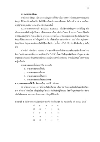 123
1.3 การวิเคราะหขอมูล
การวิเคราะหขอมูล เปนการแยกขอมูลสถิติที่ไดมาเปนตัวเลขหรือขอความจากการรวบรวม
ขอมูลใหเปนระเบียบพรอมที่จะนําไปใชประโยชนตามความตองการ ทั้งนี้รวมถึงการคํานวณหรือหา
คาสถิติในรูปแบบตาง ๆ ดวย มีวีการดําเนินงานดังนี้
1.3.1 การแจกแจงความถี่ ( Frequency distribution ) เปนวิธีการจัดขอมูลของสถิติที่มีอยู หรือ
เก็บรวบรวมมาจัดเปนกลุมเปนพวก เพื่อความสะดวกในการที่นํามาวิเคราะห เชน การวิเคราะหคาเฉลี่ย
คาความแปรปรวนของขอมูล เปนตน การแจกแจงความถี่จะกระทําก็ตอเมื่อมีความประสงคจะวิเคราะห
ขอมูลที่มีจํานวนมาก ๆ หรือขอมูลที่ซ้ํา ๆ กัน เพื่อชวยในการประหยัดเวลา และใหการสรุปผลของ
ขอมูลมีความรัดกุมสะดวกตอการนําไปใชและอางอิง รวมทั้งการนําไปใชประโยชนในดานอื่น ๆ ตอไป
ดวย
สวนคําวา “ตัวแปร” ( Variable ) ในทางสถิติ หมายถึง ลักษณะบางสิ่งบางอยางที่เราสนใจจะ
ศึกษาโดยลักษณะเหลานั้นสามารถเปลี่ยนคาได ไมวาสิ่งนั้นจะเปนขอมูลเชิงปริมาณหรือคุณภาพ เชน
อายุของนักศึกษาการศึกษาทางไกลที่วัดออกมาเปนตัวเลขที่แตกตางกัน หากเปนเพศมีทั้งเพศชายและ
หญิง เปนตน
การแจกแจงความถี่แบงออกเปน 4 แบบคือ
1. การแจกแจงความถี่ทั่วไป
2. การแจกแจงความถี่สะสม
3. การแจกแจงความถี่สัมพัทธ
4. การแจกแจงความถี่สะสมสัมพัทธ
1. การแจกแจงความถี่ทั่วไป จัดแบบเปนตารางได 2 ลักษณะ
1) ตารางการแจกแจงความถี่แบบไมจัดเปนกลุม เปนการนําขอมูลมาเรียงลําดับจากนอยไปหา
มาก หรือมากไปหานอย แลวดูวาขอมูลในแตละตัวมีตัวซ้ําอยูกี่จํานวน วิธีนี้ขอมูลแตละหนวย / ชั้นจะ
เทากันโดยตลอด และเหมาะกับการแจกแจงขอมูลที่ไมมากนัก
ตัวอยางที่ 1 คะแนนการสอบวิชาคณิตศาสตรของนักศึกษา 25 คน คะแนนเต็ม 15 คะแนน มีดังนี้
12 9 10 14 6
13 11 7 9 10
7 5 8 6 11
4 10 2 12 8
10 15 9 4 7
 