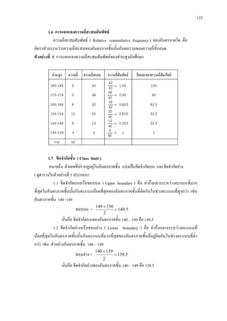 127
1.6 การแจกแจงความถี่สะสมสัมพัทธ
ความถี่สะสมสัมพัทธ ( Relative commulative frequency ) ของอันตรภาคใด คือ
อัตราสวนระหวางความถี่สะสมของอันตรภาคชั้นนั้นกับผลรวมของความถี่ทั้งหมด
ตัวอยางที่ 5 การแจกแจงความถี่สะสมสัมพัทธของสวนสูงนักศึกษา
1.7 ขีดจํากัดชั้น ( Class limit )
หมายถึง ตัวเลขที่ปรากฏอยูในอันตรภาคชั้น แบงเปนขีดจํากัดบน และขีดจํากัดลาง
( ดูตารางในตัวอยางที่ 5 ประกอบ)
1.1 ขีดจํากัดบนหรือขอบบน ( Upper boundary ) คือ คากึ่งกลางระหวางคะแนนที่มาก
ที่สุดในอันตรภาคชั้นนั้นกับคะแนนนอยที่สุดของอันตรภาคชั้นที่ติดกันในชวงคะแนนที่สูงกวา เชน
อันตรภาคชั้น 140 -149
ขอบบน = 5.149
2
150149
=
+
นั่นคือ ขีดจํากัดบนของอันตรภาคขั้น 140 – 149 คือ 149.5
1.2 ขีดจํากัดลางหรือขอบลาง ( Lower boundary ) คือ คากึ่งกลางระหวางคะแนนที่
นอยที่สุดในอันตรภาคชั้นนั้นกับคะแนนที่มากที่สุดของอันตรภาคชั้นที่อยูติดกันในชวงคะแนนที่ต่ํา
กวา เชน ตัวอยางอันตรภาคชั้น 140 – 149
ขอบลาง = 5.139
2
139140
=
+
นั่นคือ ขีดจํากัดลางของอันตรภาคขั้น 140 – 149 คือ 139.5
 
