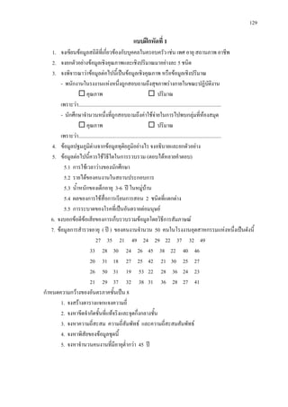 129
แบบฝกหัดที่ 1
1. จงเขียนขอมูลสถิติที่เกี่ยวของกับบุคคลในครอบครัว เชน เพศ อายุ สถานภาพ อาชีพ
2. จงยกตัวอยางขอมูลเชิงคุณภาพและเชิงปริมาณมาอยางละ 5 ชนิด
3. จงพิจารณาวาขอมูลตอไปนี้เปนขอมูลเชิงคุณภาพ หรือขอมูลเชิงปริมาณ
- พนักงานในรงงานแหงหนึ่งถูกสอบถามถึงสุขภาพรางกายในขณะปฏิบัติงาน
 คุณภาพ  ปริมาณ
เพราะวา................................................................................................................
- นักศึกษาจํานวนหนึ่งที่ถูกสอบถามถึงคาใชจายในการไปพบกลุมที่หองสมุด
 คุณภาพ  ปริมาณ
เพราะวา................................................................................................................
4. ขอมูลปฐมภูมิตางจากขอมูลทุติยภูมิอยางไร จงอธิบายและยกตัวอยาง
5. ขอมูลตอไปนี้ควรใชวิธีใดในการรวบรวม (ตอบไดหลายคําตอบ)
5.1 การใชเวลาวางของนักศึกษา
5.2 รายไดของคนงานในสถานประกอบการ
5.3 น้ําหนักของเด็กอายุ 3-6 ป ในหมูบาน
5.4 ผลของการใชสื่อการเรียนการสอน 2 ชนิดที่แตกตาง
5.5 การระบาดของโรคที่เปนอันตรายตอมนุษย
6. จงบอกขอดีขอเสียของการเก็บรวบรวมขอมูลโดยวิธีการสัมภาษณ
7. ขอมูลการสํารวจอายุ ( ป ) ของคนงานจํานวน 50 คนในโรงงานอุตสาหกรรมแหงหนึ่งเปนดังนี้
27 35 21 49 24 29 22 37 32 49
33 28 30 24 26 45 38 22 40 46
20 31 18 27 25 42 21 30 25 27
26 50 31 19 53 22 28 36 24 23
21 29 37 32 38 31 36 28 27 41
กําหนดความกวางของอันตรภาคชั้นเปน 8
1. จงสรางตารางแจกแจงความถี่
2. จงหาขีดจํากัดชั้นที่แทจริงและจุดกึ่งกลางชั้น
3. จงหาความถี่สะสม ความถี่สัมพัทธ และความถี่สะสมสัมพัทธ
4. จงหาพิสัยของขอมูลชุดนี้
5. จงหาจํานวนคนงานที่มีอายุต่ํากวา 45 ป
 