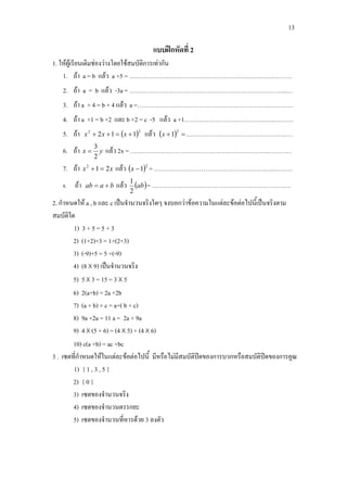 13
แบบฝกหัดที่ 2
1. ใหผูเรียนเติมชองวางโดยใชสมบัติการเทากัน
1. ถา a = b แลว a +5 = ………………………………………………………..……………
2. ถา a = b แลว -3a = …………………………………………………………………..…
3. ถา a + 4 = b + 4 แลว a =……………………………………………………….…………
4. ถา a +1 = b +2 และ b +2 = c -5 แลว a +1………………………………….…..………
5. ถา ( )22
112 +=++ xxx แลว ( ) =+
2
1x .……………………………………………
6. ถา yx
2
3
= แลว 2x = ………………………………………………………….…………
7. ถา xx 212
=+ แลว ( )2
1−x = ……………………………………………….….………
8. ถา baab += แลว ( )ab
2
1
= ……………………………………………….………….
2. กําหนดให a , b และ c เปนจํานวนจริงใดๆ จงบอกวาขอความในแตละขอตอไปนี้เปนจริงตาม
สมบัติใด
1) 3 + 5 = 5 + 3
2) (1+2)+3 = 1+(2+3)
3) (-9)+5 = 5 +(-9)
4) (8 X 9) เปนจํานวนจริง
5) 5 X 3 = 15 = 3 X 5
6) 2(a+b) = 2a +2b
7) (a + b) + c = a+( b + c)
8) 9a +2a = 11 a = 2a + 9a
9) 4 X (5 + 6) = (4 X 5) + (4 X 6)
10) c(a +b) = ac +bc
3 . เซตที่กําหนดใหในแตละขอตอไปนี้ มีหรือไมมีสมบัติปดของการบวกหรือสมบัติปดของการคูณ
1) { 1 , 3 , 5 }
2) { 0 }
3) เซตของจํานวนจริง
4) เซตของจํานวนตรรกยะ
5) เซตของจํานวนที่หารดวย 3 ลงตัว
 