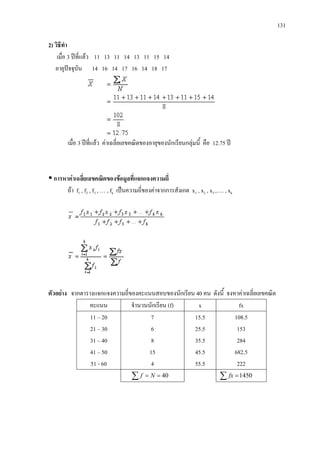 131
2) วิธีทํา
เมื่อ 3 ปที่แลว 11 13 11 14 13 11 15 14
อายุปจจุบัน 14 16 14 17 16 14 18 17
เมื่อ 3 ปที่แลว คาเฉลี่ยเลขคณิตของอายุของนักเรียนกลุมนี้ คือ 12.75 ป
 การหาคาเฉลี่ยเลขคณิตของขอมูลที่แจกแจงความถี่
ถา f1 , f2 , f3 , … , fk เปนความถี่ของคาจากการสังเกต x1 , x2 , x3 ,…. , xk
ตัวอยาง จากตารางแจกแจงความถี่ของคะแนนสอบของนักเรียน 40 คน ดังนี้ จงหาคาเฉลี่ยเลขคณิต
คะแนน จํานวนนักเรียน (f) x fx
11 – 20
21 – 30
31 – 40
41 – 50
51 - 60
7
6
8
15
4
15.5
25.5
35.5
45.5
55.5
108.5
153
284
682.5
222
40==∑ Nf ∑ =1450fx
 