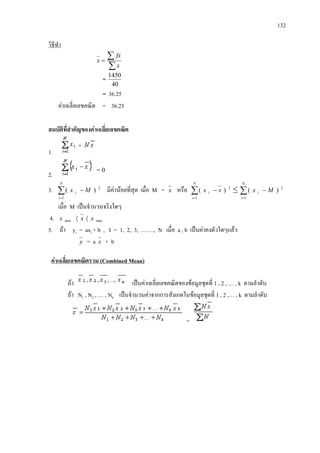 132
=
วิธีทํา
∑
∑=
x
fx
x
=
40
1450
= 36.25
คาเฉลี่ยเลขคณิต = 36.25
สมบัติที่สําคัญของคาเฉลี่ยเลขคณิต
1.
2.
3. ∑
=
−
N
i
i Mx
1
2
)( มีคานอยที่สุด เมื่อ M = x หรือ 2
1
)(∑
=
−
N
i
i xx ≤ 2
1
)(∑
=
−
N
i
i Mx
เมื่อ M เปนจํานวนจริงใดๆ
4. minmin xxx 〈〈
5. ถา yi = axi + b , I = 1, 2, 3, ……., N เมื่อ a , b เปนคาคงตัวใดๆแลว
y = a x + b
ถา
คาเฉลี่ยเลขคณิตรวม (Combined Mean)
เปนคาเฉลี่ยเลขคณิตของขอมูลชุดที่ 1 , 2 , … , k ตามลําดับ
ถา N1 , N2 , … , Nk เปนจํานวนคาจากการสังเกตในขอมูลชุดที่ 1 , 2 ,… , k ตามลําดับ
=
= 0
 