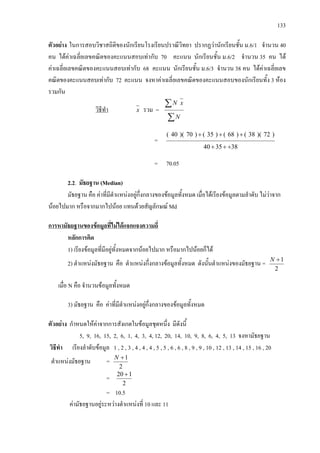 133
ตัวอยาง ในการสอบวิชาสถิติของนักเรียนโรงเรียนปราณีวิทยา ปรากฏวานักเรียนชั้น ม.6/1 จํานวน 40
คน ไดคาเฉลี่ยเลขคณิตของคะแนนสอบเทากับ 70 คะแนน นักเรียนชั้น ม.6/2 จํานวน 35 คน ได
คาเฉลี่ยเลขคณิตของคะแนนสอบเทากับ 68 คะแนน นักเรียนชั้น ม.6/3 จํานวน 38 คน ไดคาเฉลี่ยเลข
คณิตของคะแนนสอบเทากับ 72 คะแนน จงหาคาเฉลี่ยเลขคณิตของคะแนนสอบของนักเรียนทั้ง 3 หอง
รวมกัน
วิธีทํา x รวม =
∑
∑
N
xN
=
383540
)72)(38()68()35()70)(40(
+++
+++
= 70.05
2.2. มัธยฐาน (Median)
มัธยฐาน คือ คาที่มีตําแหนงอยูกึ่งกลางของขอมูลทั้งหมด เมื่อไดเรียงขอมูลตามลําดับ ไมวาจาก
นอยไปมาก หรือจากมากไปนอย แทนดวยสัญลักษณ Md
การหามัธยฐานของขอมูลที่ไมไดแจกแจงความถี่
2
1+N
หลักการคิด
1) เรียงขอมูลที่มีอยูทั้งหมดจากนอยไปมาก หรือมากไปนอยก็ได
2) ตําแหนงมัธยฐาน คือ ตําแหนงกึ่งกลางขอมูลทั้งหมด ดังนั้นตําแหนงของมัธยฐาน =
เมื่อ N คือ จํานวนขอมูลทั้งหมด
3) มัธยฐาน คือ คาที่มีตําแหนงอยูกึ่งกลางของขอมูลทั้งหมด
ตัวอยาง กําหนดใหคาจากการสังเกตในขอมูลชุดหนึ่ง มีดังนี้
5, 9, 16, 15, 2, 6, 1, 4, 3, 4, 12, 20, 14, 10, 9, 8, 6, 4, 5, 13 จงหามัธยฐาน
วิธีทํา เรียงลําดับขอมูล 1 , 2 , 3 , 4 , 4 , 4 , 5 , 5 , 6 , 6 , 8 , 9 , 9 , 10 , 12 , 13 , 14 , 15 , 16 , 20
ตําแหนงมัธยฐาน =
2
1+N
=
2
120 +
= 10.5
คามัธยฐานอยูระหวางตําแหนงที่ 10 และ 11
 