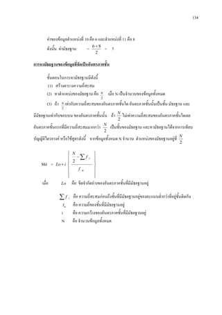 134
คาของขอมูลตําแหนงที่ 10 คือ 6 และตําแหนงที่ 11 คือ 8
ดังนั้น คามัธยฐาน =
2
86 +
= 7
ขั้นตอนในการหามัธยฐานมีดังนี้
(1) สรางตารางความถี่สะสม
(2) หาตําแหนงของมัธยฐาน คือ
การหามัธยฐานของขอมูลที่จัดเปนอันตรภาคชั้น
2
N เมื่อ N เปนจํานวนของขอมูลทั้งหมด
(3) ถา
2
N เทากับความถี่สะสมของอันตรภาคชั้นใด อันตรภาคชั้นนั้นเปนชั้น มัธยฐาน และ
มีมัธยฐานเทากับขอบบน ของอันตรภาคชั้นนั้น ถา
2
N
ไมเทาความถี่สะสมของอันตรภาคชั้นใดเลย
อันตรภาคชั้นแรกที่มีความถี่สะสมมากกวา
2
N
เปนชั้นของมัธยฐาน และหามัธยฐานไดจากการเทียบ
บัญญัติไตรยางค หรือใชสูตรดังนี้ จากขอมูลทั้งหมด N จํานวน ตําแหนงของมัธยฐานอยูที่
2
N
Md =














−
+
∑
m
l
f
f
N
iLo
2
เมื่อ Lo คือ ขีดจํากัดลางของอันตรภาคชั้นที่มีมัธยฐานอยู
∑ lf คือ ความถี่สะสมกอนถึงชั้นที่มีมัธยฐานอยูของคะแนนต่ํากวาที่อยูชั้นติดกัน
fm คือ ความถี่ของชั้นที่มีมัธยฐานอยู
i คือ ความกวางของอันตรภาคชั้นที่มีมัธยฐานอยู
N คือ จํานวนขอมูลทั้งหมด
 