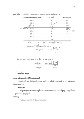 135
2.3 ฐานนิยม (Mode)
การหาฐานนิยมของขอมูลที่ไมแจกแจงความถี่
ใชสัญลักษณ Mo คือคาของขอมูลที่มีความถี่สูงสุด หรือคาที่มีจํานวนซ้ํา ๆ กันมากที่สุดแทน
ดวยสัญลักษณ Mo
หลักการคิด
- ใหดูวาขอมูลใดในขอมูลที่มีอยูทั้งหมด มีการซ้ํากันมากที่สุด (ความถี่สูงสุด) ขอมูลนั้นเปน
ฐานนิยมของขอมูลชุดนั้น
หมายเหตุ
- ฐานนิยมอาจจะไมมี หรือ มีมากกวา 1 คาก็ได
 