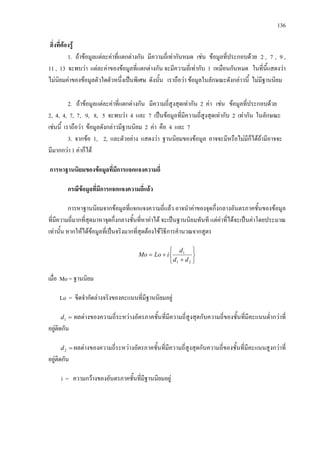136
สิ่งที่ตองรู
1. ถาขอมูลแตละคาที่แตกตางกัน มีความถี่เทากันหมด เชน ขอมูลที่ประกอบดวย 2 , 7 , 9 ,
11 , 13 จะพบวา แตละคาของขอมูลที่แตกตางกัน จะมีความถี่เทากับ 1 เหมือนกันหมด ในที่นี้แสดงวา
ไมนิยมคาของขอมูลตัวใดตัวหนึ่งเปนพิเศษ ดังนั้น เราถือวา ขอมูลในลักษณะดังกลาวนี้ ไมมีฐานนิยม
2. ถาขอมูลแตละคาที่แตกตางกัน มีความถี่สูงสุดเทากัน 2 คา เชน ขอมูลที่ประกอบดวย
2, 4, 4, 7, 7, 9, 8, 5 จะพบวา 4 และ 7 เปนขอมูลที่มีความถี่สูงสุดเทากับ 2 เทากัน ในลักษณะ
เชนนี้ เราถือวา ขอมูลดังกลาวมีฐานนิยม 2 คา คือ 4 และ 7
3. จากขอ 1, 2, และตัวอยาง แสดงวา ฐานนิยมของขอมูล อาจจะมีหรือไมมีก็ไดถามีอาจจะ
มีมากกวา 1 คาก็ได
การหาฐานนิยมของขอมูลที่มีการแจกแจงความถี่
กรณีขอมูลที่มีการแจกแจงความถี่แลว
การหาฐานนิยมจากขอมูลที่แจกแจงความถี่แลว อาจนําคาของจุดกึ่งกลางอันตรภาคชั้นของขอมูล
ที่มีความถี่มากที่สุดมาหาจุดกึ่งกลางชั้นที่หาคาได จะเปนฐานนิยมทันที แตคาที่ไดจะเปนคาโดยประมาณ
เทานั้น หากใหไดขอมูลที่เปนจริงมากที่สุดตองใชวิธีการคํานวณจากสูตร






+
+=
21
1
dd
d
iLoMo
เมื่อ Mo = ฐานนิยม
Lo = ขีดจํากัดลางจริงของคะแนนที่มีฐานนิยมอยู
=1d ผลตางของความถี่ระหวางอัตรภาคชั้นที่มีความถี่สูงสุดกับความถี่ของชั้นที่มีคะแนนต่ํากวาที่
อยูติดกัน
=2d ผลตางของความถี่ระหวางอัตรภาคชั้นที่มีความถี่สูงสุดกับความถี่ของชั้นที่มีคะแนนสูงกวาที่
อยูติดกัน
i = ความกวางของอันตรภาคชั้นที่มีฐานนิยมอยู
 