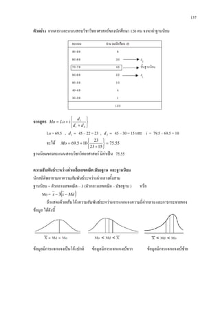 137
ตัวอยาง จากตารางคะแนนสอบวิชาวิทยาศาสตรของนักศึกษา 120 คน จงหาคาฐานนิยม
จากสูตร






+
+=
21
1
dd
d
iLoMo
Lo = 69.5 , =1d 45 – 22 = 23 , =2d 45 – 30 = 15 และ i = 79.5 – 69.5 = 10
จะได 55.75
1523
23
105.69 =






+
+=Mo
ฐานนิยมของคะแนนสอบวิชาวิทยาศาสตร มีคาเปน 75.55
ความสัมพันธระหวางคาเฉลี่ยเลขคณิต มัธยฐาน และฐานนิยม
นักสถิติพยายามหาความสัมพันธระหวางคากลางทั้งสาม
ฐานนิยม = ตัวกลางเลขคณิต – 3 (ตัวกลางเลขคณิต – มัธยฐาน ) หรือ
Mo = ( )Mdxx −− 3
ถาแสดงดวยเสนโคงความสัมพันธระหวางการแจกแจงความถี่คากลาง และการกระจายของ
ขอมูล ไดดังนี้
ขอมูลมีการแจกแจงเปนโคงปกติ ขอมูลมีการแจกแจงเบขวา ขอมูลมีการแจกแจงเบซาย
 