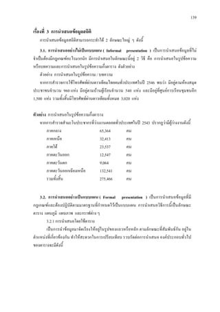 139
เรื่องที่ 3 การนําเสนอขอมูลสถิติ
การนําเสนอขอมูลสถิติสามารถกระทําได 2 ลักษณะใหญ ๆ ดังนี้
3.1. การนําเสนออยางไมเปนแบบแผน ( Informal presentation ) เปนการนําเสนอขอมูลที่ไม
จําเปนตองมีกฎเกณฑอะไรมากนัก มีการนําเสนอในลักษณะนี้อยู 2 วิธี คือ การนําเสนอในรูปขอความ
หรือบทความและการนําเสนอในรูปขอความกึ่งตาราง ดังตัวอยาง
ตัวอยาง การนําเสนอในรูปขอความ / บทความ
จากการสํารวจการใชโทรศัพทผานดาวเทียมไทยคมทั่วประเทศในป 2546 พบวา มีอยูตามหองสมุด
ประชาชนจํานวน 960 แหง มีอยูตามบานผูเรียนจํานวน 540 แหง และมีอยูที่ศูนยการเรียนชุมชนอีก
1,500 แหง รวมทั้งสิ้นมีโทรศัพทผานดาวเทียมทั้งหมด 3,020 แหง
ตัวอยาง การนําเสนอในรูปขอความกึ่งตาราง
จากการสํารวจสํามะโนประชากรที่วางงานตลอดทั่วประเทศในป 2543 ปรากฏวามีผูวางงานดังนี้
ภาคกลาง 65,364 คน
ภาคเหนือ 32,413 คน
ภาคใต 23,537 คน
ภาคตะวันออก 12,547 คน
ภาคตะวันตก 9,064 คน
ภาคตะวันออกเฉียงเหนือ 132,541 คน
รวมทั้งสิ้น 275,466 คน
3.2. การนําเสนออยางเปนแบบแผน ( Formal presentation ) เปนการนําเสนอขอมูลที่มี
กฎเกณฑและตองปฏิบัติตามมาตรฐานที่กําหนดไวเปนแบบแผน การนําเสนอวิธีการนี้เปนลักษณะ
ตาราง แผนภูมิ แผนภาพ และกราฟตาง ๆ
3.2.1 การนําเสนอโดยใชตาราง
เปนการนําขอมูลมาจัดเรียงใหอยูในรูปของแถวหรือหลัก ตามลักษณะที่สัมพันธกัน อยูใน
ตําแหนงที่เกี่ยวของกัน ทําใหสะดวกในการเปรียบเทียบ รวบรัดตอการนําเสนอ องคประกอบทั่วไป
ของตารางจะมีดังนี้
 