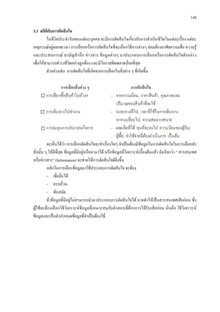 148
3.3 สถิติกับการตัดสินใจ
ในชีวิตประจําวันของแตละบุคคล จะมีการตัดสินใจเกี่ยวกับการดําเนินชีวิตในแตละเรื่อง แตละ
เหตุการณอยูตลอดเวลา การเลือกหรือการตัดสินใจที่จะเลือกวิธีการตางๆ ยอมตองอาศัยความเชื่อ ความรู
และประสบการณ สามัญสํานึก ขาวสาร ขอมูลตางๆ มาประกอบการเลือกหรือการตัดสินใจดังกลาว
เพื่อใหสามารถดํารงชีวิตอยางถูกตอง และมีโอกาสผิดพลาดนอยที่สุด
ตัวอยางเชน การตัดสินใจที่เกิดจากการเลือกในสิ่งตาง ๆ ที่เกิดขึ้น
จะเห็นไดวา การเลือกตัดสินใจจะทําเรื่องใดๆ จําเปนตองมีขอมูลในการตัดสินใจในการเลือกทํา
สิ่งนั้น ๆ ใหดีที่สุด ขอมูลที่มีอยูหรือหามาได หรือขอมูลที่วิเคราะหเบื้องตนแลว ยังเรียกวา “ สารสนเทศ
หรือขาวสาร” (Information) จะชวยใหการตัดสินใจดียิ่งขึ้น
หลักในการเลือกขอมูลมาใชประกอบการตัดสินใจ จะตอง
- เชื่อถือได
- ครบถวน
- ทันสมัย
ถาขอมูลที่มีอยูไมสามารถนํามาประกอบการตัดสินใจได อาจทําใหเปนสารสนเทศเสียกอน ซึ่ง
ผูใชจะตองเลือกวิธีวิเคราะหขอมูลที่เหมาะสมกับคําตอบที่ตองการไดรับเสียกอน นั่นคือ วิธีวิเคราะห
ขอมูลและเปนตัวกําหนดขอมูลที่จําเปนตองใช
 