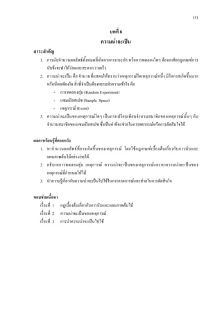 151
บทที่ 8
ความนาจะเปน
สาระสําคัญ
1. การนับจํานวนผลลัพธทั้งหมดที่เกิดจากการกระทํา หรือการทดลองใดๆ ตองอาศัยกฎเกณฑการ
นับจึงจะทําใหงายและสะดวก รวดเร็ว
2. ความนาจะเปน คือ จํานวนที่แสดงใหทราบวาเหตุการณใดเหตุการณหนึ่ง มีโอกาสเกิดขึ้นมาก
หรือนอยเพียงใด สิ่งที่จําเปนตองทราบทําความเขาใจ คือ
- การทดลองสุม (Random Experiment)
- แซมเปลสเปซ (Sample Space)
- เหตุการณ (Event)
3. ความนาจะเปนของเหตุการณใดๆ เปนการเปรียบเทียบจํานวนสมาชิกของเหตุการณนั้นๆ กับ
จํานวนสมาชิกของแซมเปลสเปซ ซึ่งเปนคาที่จะชวยในการพยากรณหรือการตัดสินใจได
ผลการเรียนรูที่คาดหวัง
1. หาจํานวนผลลัพธที่อาจเกิดขึ้นของเหตุการณ โดยใชกฎเกณฑเบื้องตนเกี่ยวกับการนับและ
แผนภาพตนไมอยางงายได
2. อธิบายการทดลองสุม เหตุการณ ความนาจะเปนของเหตุการณและหาความนาจะเปนของ
เหตุการณที่กําหนดใหได
3. นําความรูเกี่ยวกับความนาจะเปนไปใชในการคาดการณและชวยในการตัดสินใจ
ขอบขายเนื้อหา
เรื่องที่ 1 กฎเบื้องตนเกี่ยวกับการนับและแผนภาพตนไม
เรื่องที่ 2 ความนาจะเปนของเหตุการณ
เรื่องที่ 3 การนําความนาจะเปนไปใช
 