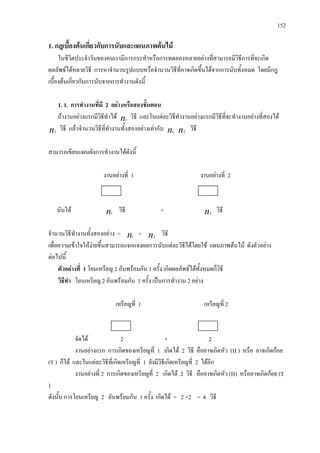 152
1. กฎเบื้องตนเกี่ยวกับการนับและแผนภาพตนไม
ในชีวิตประจําวันของคนเรามีการกระทําหรือการทดลองหลายอยางที่สามารถมีวิธีการที่จะเกิด
ผลลัพธไดหลายวิธี การหาจํานวนรูปแบบหรือจํานวนวิธีที่อาจเกิดขึ้นไดจากการนับทั้งหมด โดยมีกฎ
เบื้องตนเกี่ยวกับการนับจากการทํางานดังนี้
1. 1. การทํางานที่มี 2 อยางหรือสองขั้นตอน
ถางานอยางแรกมีวิธีทําได n1
วิธี และในแตละวิธีทํางานอยางแรกมีวิธีที่จะทํางานอยางที่สองได
n2
วิธี แลวจํานวนวิธีที่ทํางานทั้งสองอยางเทากับ n1 n2
วิธี
สามารถเขียนแผนผังการทํางานไดดังนี้
งานอยางที่ 1 งานอยางที่ 2
นับได n1
วิธี × n2
วิธี
จํานวนวิธีทํางานทั้งสองอยาง = n1
× n2
วิธี
เพื่อความเขาใจใหงายขึ้นสามารถแจกแจงผลการนับแตละวิธีไดโดยใช แผนภาพตนไม ดังตัวอยาง
ตอไปนี้
ตัวอยางที่ 1 โยนเหรียญ 2 อันพรอมกัน 1 ครั้ง เกิดผลลัพธไดทั้งหมดกี่วิธี
วิธีทํา โยนเหรียญ 2 อันพรอมกัน 1 ครั้ง เปนการทํางาน 2 อยาง
เหรียญที่ 1 เหรียญที่ 2
จัดได 2 × 2
งานอยางแรก การเกิดของเหรียญที่ 1 เกิดได 2 วิธี คืออาจเกิดหัว (H ) หรือ อาจเกิดกอย
(T ) ก็ได และในแตละวิธีที่เกิดเหรียญที่ 1 ยังมีวิธีเกิดเหรียญที่ 2 ไดอีก
งานอยางที่ 2 การเกิดของเหรียญที่ 2 เกิดได 2 วิธี คืออาจเกิดหัว (H) หรืออาจเกิดกอย (T
)
ดังนั้น การโยนเหรียญ 2 อันพรอมกัน 1 ครั้ง เกิดได = 2 ×2 = 4 วิธี
 