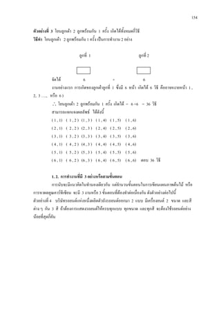 154
ตัวอยางที่ 3 โยนลูกเตา 2 ลูกพรอมกัน 1 ครั้ง เกิดไดทั้งหมดกี่วิธี
วิธีทํา โยนลูกเตา 2 ลูกพรอมกัน 1 ครั้ง เปนการทํางาน 2 อยาง
ลูกที่ 1 ลูกที่ 2
จัดได 6 × 6
งานอยางแรก การเกิดของลูกเตาลูกที่ 1 ซึ่งมี 6 หนา เกิดได 6 วิธี คืออาจหงายหนา 1 ,
2, 3 …., หรือ 6 )
∴ โยนลูกเตา 2 ลูกพรอมกัน 1 ครั้ง เกิดได = 6 ×6 = 36 วิธี
สามารถแจกแจงผลลัพธ ไดดังนี้
( 1 , 1) ( 1 , 2 ) (1 , 3 ) ( 1 , 4) ( 1 , 5) ( 1 , 6)
( 2 , 1) ( 2 , 2 ) (2 , 3 ) ( 2 , 4) ( 2 , 5) ( 2 , 6)
( 3 , 1) ( 3 , 2 ) (3 , 3 ) ( 3 , 4) ( 3 , 5) ( 3 , 6)
( 4 , 1) ( 4 , 2 ) (4 , 3 ) ( 4 , 4) ( 4 , 5) ( 4 , 6)
( 5 , 1) ( 5 , 2 ) (5 , 3 ) ( 5 , 4) ( 5 , 5) ( 5 , 6)
( 6 , 1) ( 6 , 2 ) (6 , 3 ) ( 6 , 4) ( 6 , 5) ( 6 , 6) ตอบ 36 วิธี
1. 2. การทํางานที่มี 3 อยางหรือสามขั้นตอน
การนับจะมีแนวคิดในทํานองเดียวกัน แตจํานวนขั้นตอนในการเขียนแผนภาพตนไม หรือ
การหาผลคูณคารทีเซียน จะมี 3 งานหรือ 3 ขั้นตอนที่ตองทําตอเนื่องกัน ดังตัวอยางตอไปนี้
ตัวอยางที่ 4 บริษัทรถยนตแหงหนึ่งผลิตตัวถังรถยนตออกมา 2 แบบ มีเครื่องยนต 2 ขนาด และสี
ตาง ๆ กัน 3 สี ถาตองการแสดงรถยนตใหครบทุกแบบ ทุกขนาด และทุกสี จะตองใชรถยนตอยาง
นอยที่สุดกี่คัน
 