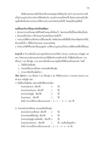 156
เมื่อพิจารณาแผนภาพตนไมและวิธีการของผลคูณคารทีเซียนแลว พบวา สามารถหาจํานวนวิธี
หรือจํานวนรูปแบบในการทํางานไดเชนเดียวกัน จากหลักการของทั้งสองวิธี จึงสามารถนํามาสรางเปน
กฎเบื้องตนเกี่ยวกับการหาจํานวนวิธีในการทํางานอยางใดอยางหนึ่งได โดยสรุปเปนกฎไดดังนี้
1. พิจารณาวางานหรือเหตุการณที่โจทยกําหนดมานั้นคืออะไร จัดแบงออกเปนกี่ขั้นตอนที่ตอเนื่องกัน
สรุปขั้นตอนในการใชกฎการนับแกโจทยปญหา
2. พิจารณาเงื่อนไขตาง ๆ ที่กําหนดมาในแตละขั้นตอน บันทึกไว
3. หาจํานวนวิธีที่สามารเลือกทํางานไดในแตละขั้น โดยตองเริ่มจากขั้นที่มีเงื่อนไขมากที่สุดกอนแลวจึง
พิจารณาขั้นอื่น ๆ ที่มีเงื่อนไขรองลงมา ตามความสําคัญ
4. นําจํานวนวิธีที่ไดในแตละขั้นตอนคูณกัน จะไดจํานวนรูปแบบหรือจํานวนวิธีที่อาจเกิดขึ้นไดทั้งหมด
ตัวอยางที่ 4 ในการเลือกตั้งกรรมการชุดหนึ่งจะประกอบไปดวย ประธาน รองประธาน เหรัญญิก และ
เลขา โดยกรรมการแตละคนจะดํารงตําแหนงไดเพียงตําแหนงเดียวเทานั้น ถามีผูสมัครทั้งหมด 6 คน
เปนชาย 2 คน เปนหญิง 4 คน ผลการเลือกตั้งกรรมการชุดนี้จะมีไดทั้งหมดกี่แบบตางกัน โดยที่
1. ไมมีเงื่อนไขเพิ่มเติม
2. กําหนดใหประธานเปนชาย และเลขาตองเปนหญิง
3. กรรมการตองเปนหญิงลวน ๆ
วิธีทํา มีผูสมัคร 6 คน เปนชาย 2 คน เปนหญิง 4 คน ใหเลือกกรรมการ 4 ตําแหนง ประธาน รอง
ประธาน เหรัญญิก เลขา
1) ไมมีเงื่อนไขเพิ่มเติม แตละคนเปนไดตําแหนงเดียว
ตําแหนงประธาน เลือกได 6 วิธี
ตําแหนงรองประธาน เลือกได 5 วิธี
ตําแหนงเหรัญญิก เลือกได 4 วิธี
ตําแหนงเลขา เลือกได 3 วิธี
ดังนั้น จํานวนวิธีในการเลือกกรรมการมี = 6 × 5 × 4 × 3 = 360 วิธี
2) กําหนดประธานเปนชาย และเลขาตองเปนหญิง
ตําแหนงประธานเปนชาย เลือกได 2 วิธี
ตําแหนงเลขาที่เปนหญิง เลือกได 4 วิธี
ตําแหนงเหรัญญิก (คนที่เหลือ) เลือกได 4 วิธี
ตําแหนงรองประธาน เลือกได 3 วิธี (คนที่เหลือสุดทาย )
ดังนั้น จํานวนวิธีในการเลือกกรรมการมี = 2 × 4 × 3 × 4 = 96 วิธี
 