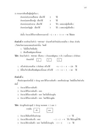 157
3) กรรมการตองเปนผูหญิงลวน ๆ
ตําแหนงประธานเปนชาย เลือกได 2 วิธี
ตําแหนงเลขาเปนหญิง เลือกได 4 วิธี
ตําแหนงรองประธาน เลือกได 4 วิธี ( เฉพาะหญิงที่เหลือ )
ตําแหนงเหรัญญิก เลือกได 3 วิธี ( เฉพาะหญิงที่เหลือ )
ดังนั้น จํานวนวิธีในการเลือกกรรมการมี = 2 × 4 × 3 × 4 = 96 วิธี0020
ตัวอยางที่ 5 จากอักษรในคําวา “ PHYSIC” นํามาสรางคําใหมประกอบดวย 3 อักษร ตางกัน
( ไมสนใจความหมายของคําเหลานั้น) โดยที่
1. ไมมีเงื่อนไขเพิ่มเติม
2. ตองเปนพยัญชนะทั้งหมด
วิธีทํา อักษรในคําวา PHYSIC เปนสระ 1 ตัวและพยัญชนะ 5 ตัว รวมทั้งหมด 6 ตัวอักษร
อักษรตัวที่
1. สรางคําประกอบดวย 3 ตัวอักษร สรางได = 6 × 5 × 4 = 120 วิธี
2. มีเงื่อนไขวาตองเปนพยัญชนะทั้งหมด สรางได = 5 × 4 × 3 = 60 วิธี
ตัวอยางที่ 6
หองประชุมแหงหนึ่งมี 3 ประตู จงหาวิธีในการเดินเขา - ออกหองประชุม โดยมีเงื่อนไขตางกัน
ดังนี้
1. จํานวนวิธีในการเดินเขา
2. จํานวนวิธีในการเดินเขา - ออก
3. จํานวนวิธีในการเดินเขา - ออก โดยไมซ้ําประตูกัน
4. จํานวนวิธีในการเดินเขา - ออก โดยใชประตูเดิม
วิธีทํา ประตูหองประชุมมี 3 ประตู หมายเลข 1 2 และ 3
การเดิน
1. จํานวนวิธีเดินเขาหองประชุม = 3 วิธี
2. จํานวนวิธีการเดิน เขา - ออก = 3 × 3 = 9 วิธี ( ใชประตูซ้ําได)
3. จํานวนวิธีการเดินเขา - ออก โดยไมซ้ําประตูกัน = 3 × 2 = 6 วิธี
1 2 3
เขา ออก
 