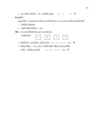 158
4. จํานวนวิธีการเดินเขา - ออก โดยใชประตูเดิม = 3 × 1 = 3 วิธี
ตัวอยางที่ 7
ครูมีหนังสือ 5 เลมแตกตางกัน ตองการแจกใหนักเรียน 4 คน จงหาจํานวนวีธีแจกหนังสือโดยที่
1. ไมมีเงื่อนไขเพิ่มเติม
2. ไมมีใครไดหนังสือเกิน 1 เลม
วิธีทํา การแจกหนังสือตองพิจารณาการแจกทีละเลม
หนังสือเลมที่
1. ไมมีเงื่อนไข (แจกซ้ําได ) ดังนั้นแจกได = 5 × 5 × 5 × 5 = 625 วิธี
2. ไมมีใครไดเกิน 1 เลม แปลวา ไมมีใครไดซ้ํา ไดแลวจะไมแจกใหอีก
ดังนั้น จะมีวิธีแจกหนังสือ = 5 × 4 × 3 ×2 = 120 วิธี
1 2 3 4
 