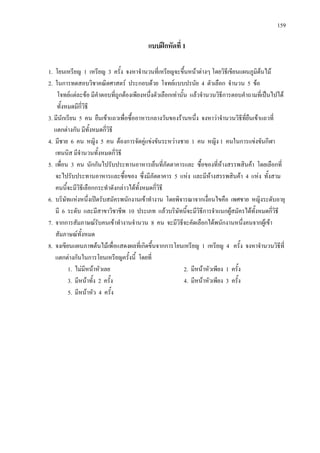 159
แบบฝกหัดที่ 1
1. โยนเหรียญ 1 เหรียญ 3 ครั้ง จงหาจํานวนที่เหรียญจะขึ้นหนาตางๆ โดยวิธีเขียนแผนภูมิตนไม
2. ในการทดสอบวิชาคณิตศาสตร ประกอบดวย โจทยแบบปรนัย 4 ตัวเลือก จํานวน 5 ขอ
โจทยแตละขอ มีคําตอบที่ถูกตองเพียงหนึ่งตัวเลือกเทานั้น แลวจํานวนวิธีการตอบคําถามที่เปนไปได
ทั้งหมดมีกี่วิธี
3. มีนักเรียน 5 คน ยืนเขาแถวเพื่อซื้ออาหารกลางวันของรานหนึ่ง จงหาวาจํานวนวิธีที่ยืนเขาแถวที่
แตกตางกัน มีทั้งหมดกี่วิธี
4. มีชาย 6 คน หญิง 5 คน ตองการจัดคูแขงขันระหวางชาย 1 คน หญิง 1 คนในการแขงขันกีฬา
เทนนิส มีจํานวนทั้งหมดกี่วิธี
5. เพื่อน 3 คน นักกันไปรับประทานอาหารเย็นที่ภัตตาคารและ ซื้อของที่หางสรรพสินคา โดยเลือกที่
จะไปรับประทานอาหารและซื้อของ ซึ่งมีภัตตาคาร 5 แหง และมีหางสรรพสินคา 4 แหง ทั้งสาม
คนนี้จะมีวิธีเลือกกระทําดังกลาวไดทั้งหมดกี่วิธี
6. บริษัทแหงหนึ่งเปดรับสมัครพนักงานเขาทํางาน โดยพิจารณาจากเงื่อนไขคือ เพศชาย หญิงระดับอายุ
มี 6 ระดับ และมีสาขาวิชาชีพ 10 ประเภท แลวบริษัทนี้จะมีวิธีการจําแนกผูสมัครไดทั้งหมดกี่วิธี
7. จากการสัมภาษณรับคนเขาทํางานจํานวน 8 คน จะมีวิธีจะคัดเลือกไดพนักงานหนึ่งคนจากผูเขา
สัมภาษณทั้งหมด
8. จงเขียนแผนภาพตนไมเพื่อแสดงผลที่เกิดขึ้นจากการโยนเหรียญ 1 เหรียญ 4 ครั้ง จงหาจํานวนวิธีที่
แตกตางกันในการโยนเหรียญครั้งนี้ โดยที่
1. ไมมีหนาหัวเลย 2. มีหนาหัวเพียง 1 ครั้ง
3. มีหนาทั้ง 2 ครั้ง 4. มีหนาหัวเพียง 3 ครั้ง
5. มีหนาหัว 4 ครั้ง
 