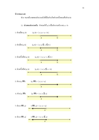 16
ชวง (Interval)
ชวง หมายถึง เซตของจํานวนจริงที่เปนสวนใดสวนหนึ่งของเสนจํานวน
3.1 ชวงของจํานวนจริง กําหนดให a, b เปนจํานวนจริง และ a < b
1. ชวงเปด (a, b) (a, b) = { x | a < x < b }
2. ชวงปด [a, b] [a, b] = { x | a ≤ x ≤ b }
3. ชวงครึ่งเปด (a, b] (a, b] = { x | a < x ≤ b }
4. ชวงครึ่งเปด [a, b) [a, b) = { x | a ≤ x < b}
5. ชวง (a, ∞) (a, ∞) = { x | x > a}
6. ชวง [a, ∞) [a, ∞) = { x | x ≥ a}
7. ชวง (-∞, a) (-∞, a) = { x | x < a}
8. ชวง (-∞, a] (-∞, a] = { x | x ≤ a}
 