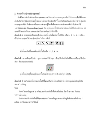 160
2. ความนาจะเปนของเหตุการณ
ในชีวิตประจําวันมักพบกับการคาดคะเน หรือการประมาณเหตุการณ หรือโอกาส เพื่อใชในการ
ตัดสินใจ โอกาสที่เหตุการณนั้น จะเกิดไดมีมากนอยเพียงใด ขึ้นอยูกับอัตราสวนระหวางจํานวนสมาชิก
ของเหตุการณนั้น กับจํานวนครั้งของการทํางานผูเรียนจึงตองทราบ และทําความเขาใจ กับคําเหลานี้
1. การทดลองสุม (Random Experiment) คือ การทดลองที่ไมสามารถระบุผลลัพธไดอยางแนนอน แต
บอกไดวาผลลัพธของการทดลองนั้นมีโอกาสเกิดอะไรขึ้นไดบาง
ตัวอยางที่ 1 การทดลองโยนลูกเตา 1 ลูก 1 ครั้ง แตมที่จะเกิดขึ้นได คือ แตม 1, 2, 3, 4, 5 หรือ 6
ซึ่งไมสามารถบอกไดวาจะเปนแตมอะไรใน 6 แตมนี้
ดังนั้นผลลัพธทั้งหมดที่จะเกิดขึ้นคือแตม 1, 2, 3, 4, 5, 6
ตัวอยางที่ 2 การหยิบลูกปงปอง 1 ลูก จากกลอง ซึ่งมี 5 ลูก 5 สี ลูกปงปองที่หยิบไดอาจจะเปน ลูกปงปอง
สีขาว ฟา แดง เขียว หรือสม
ดังนั้นผลลัพธทั้งหมดที่จะเกิดขึ้นคือ ลูกปงปองสีขาว ฟา แดง เขียว หรือสม
ตัวอยางที่ 3 จงเขียนผลที่อาจจะเกิดขึ้นไดทั้งหมดในการโยนเหรียญบาท 1 เหรียญ และเหรียญหาสิบ
สตางค 1 เหรียญ
ในการโยนเหรียญบาท 1 เหรียญ ผลที่อาจเกิดขึ้นคือหัวหรือกอย ถาให H แทน หัว และ
ให T แทน กอย
วิธีทํา
ในการหาผลที่อาจเกิดขึ้นไดทั้งหมดจากการโยนเหรียญบาทและเหรียญหาสิบสตางคอยางละ 1
เหรียญ อาจใชแผนภาพชวยไดดังนี้
 