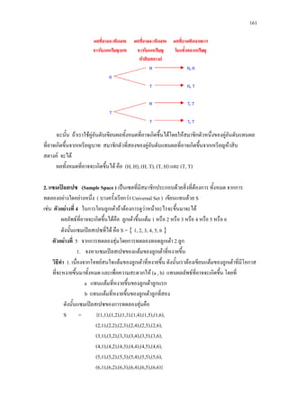 161
ฉะนั้น ถาเราใชคูอันดับเขียนผลทั้งหมดที่อาจเกิดขึ้นไดโดยใหสมาชิกตัวหนึ่งของคูอันดับแทนผล
ที่อาจเกิดขึ้นจากเหรียญบาท สมาชิกตัวที่สองของคูอันดับแทนผลที่อาจเกิดขึ้นจากเหรียญหาสิบ
สตางค จะได
ผลทั้งหมดที่อาจจะเกิดขึ้นได คือ (H, H), (H, T), (T, H) และ (T, T)
2. แซมเปลสเปซ (Sample Space ) เปนเซตที่มีสมาชิกประกอบดวยสิ่งที่ตองการ ทั้งหมด จากการ
ทดลองอยางใดอยางหนึ่ง ( บางครั้งเรียกวา Universal Set ) เขียนแทนดวย S
เชน ตัวอยางที่ 4 ในการโยนลูกเตาถาตองการดูวาหนาอะไรจะขึ้นมาจะได
ผลลัพธที่อาจจะเกิดขึ้นไดคือ ลูกเตาขึ้นแตม 1 หรือ 2 หรือ 3 หรือ 4 หรือ 5 หรือ 6
ดังนั้นแซมเปลสเปซที่ได คือ S = { 1, 2, 3, 4, 5, 6 }
ตัวอยางที่ 5 จากการทดลองสุมโดยการทดลองทอดลูกเตา 2 ลูก
1. จงหาแซมเปลสเปซของแตมของลูกเตาที่หงายขึ้น
วิธีทํา 1. เนื่องจากโจทยสนใจแตมของลูกเตาที่หงายขึ้น ดังนั้นเราตองเขียนแตมของลูกเตาที่มีโอกาส
ที่จะหงายขึ้นมาทั้งหมด และเพื่อความสะดวกให (a , b) แทนผลลัพธที่อาจจะเกิดขึ้น โดยที่
a แทนแตมที่หงายขึ้นของลูกเตาลูกแรก
b แทนแตมที่หงายขึ้นของลูกเตาลูกที่สอง
ดังนั้นแซมเปลสเปซของการทดลองสุมคือ
S = {(1,1),(1,2),(1,3),(1,4),(1,5),(1,6),
(2,1),(2,2),(2,3),(2,4),(2,5),(2,6),
(3,1),(3,2),(3,3),(3,4),(3,5),(3,6),
(4,1),(4,2),(4,3),(4,4),(4,5),(4,6),
(5,1),(5,2),(5,3),(5,4),(5,5),(5,6),
(6,1),(6,2),(6,3),(6,4),(6,5),(6,6)}
 