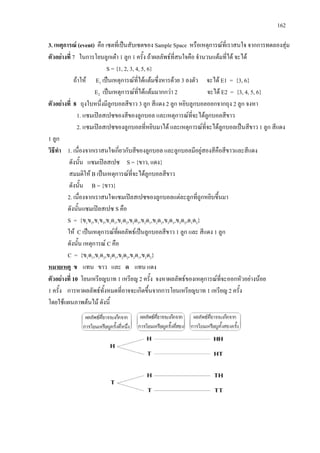 162
3. เหตุการณ (event) คือ เซตที่เปนสับเซตของ Sample Space หรือเหตุการณที่เราสนใจ จากการทดลองสุม
ตัวอยางที่ 7 ในการโยนลูกเตา 1 ลูก 1 ครั้ง ถาผลลัพธที่สนใจคือ จํานวนแตมที่ได จะได
S = {1, 2, 3, 4, 5, 6}
ถาให E1 เปนเหตุการณที่ไดแตมซึ่งหารดวย 3 ลงตัว จะได E1 = {3, 6}
E2 เปนเหตุการณที่ไดแตมมากกวา 2 จะได E2 = {3, 4, 5, 6}
ตัวอยางที่ 8 ถุงใบหนึ่งมีลูกบอลสีขาว 3 ลูก สีแดง 2 ลูก หยิบลูกบอลออกจากถุง 2 ลูก จงหา
1. แซมเปลสเปซของสีของลูกบอล และเหตุการณที่จะไดลูกบอลสีขาว
2. แซมเปลสเปซของลูกบอลที่หยิบมาได และเหตุการณที่จะไดลูกบอลเปนสีขาว 1 ลูก สีแดง
1 ลูก
วิธีทํา 1. เนื่องจากเราสนใจเกี่ยวกับสีของลูกบอล และลูกบอลมีอยูสองสีคือสีขาวและสีแดง
ดังนั้น แซมเปลสเปซ S = {ขาว, แดง}
สมมติให B เปนเหตุการณที่จะไดลูกบอลสีขาว
ดังนั้น B = {ขาว}
2. เนื่องจากเราสนใจแซมเปลสเปซของลูกบอลแตละลูกที่ถูกหยิบขึ้นมา
ดังนั้นแซมเปลสเปซ S คือ
S = {ข1ข2,ข1ข3,ข1ด1,ข1ด2,ข2ด3,ข2ด1,ข2ด2,ข3ด1,ข3ด2,ด1ด2}
ให C เปนเหตุการณที่ผลลัพธเปนลูกบอลสีขาว 1 ลูก และ สีแดง 1 ลูก
ดังนั้น เหตุการณ C คือ
C = {ข1ด1,ข1ด2,ข2ด1,ข2ด2,ข3ด1,ข3ด2}
หมายเหตุ ข แทน ขาว และ ด แทน แดง
ตัวอยางที่ 10 โยนเหรียญบาท 1 เหรียญ 2 ครั้ง จงหาผลลัพธของเหตุการณที่จะออกหัวอยางนอย
1 ครั้ง การหาผลลัพธทั้งหมดที่อาจจะเกิดขึ้นจากการโยนเหรียญบาท 1 เหรียญ 2 ครั้ง
โดยใชแผนภาพตนไม ดังนี้
 