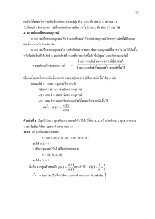 163
ผลลัพธทั้งหมดที่อาจจะเกิดขึ้นจากการทดลองสุม มี 4 แบบ คือ HH, HT, TH และ TT
นั่นคือผลลัพธของ เหตุการณที่จะออกหัวอยางนอย 1 ครั้ง มี 3 แบบ คือ HH, HT และ TH
4. ความนาจะเปนของเหตุการณ
ความนาจะเปนของเหตุการณ คือ จํานวนที่แสดงใหทราบวาเหตุการณใดเหตุการณหนึ่งมีโอกาส
เกิดขึ้น มากหรือนอยเพียงใด
ความนาจะเปนของเหตุการณใด ๆ เทากับอัตราสวนของจํานวนเหตุการณที่เราสนใจ (จะใหเกิดขึ้น
หรือไมเกิดขึ้นก็ได) ตอจํานวนผลลัพธทั้งหมดที่อาจจะเกิดขึ้นได ซึ่งมีสูตรในการคิดคํานวณดังนี้
ความนาจะเปนของเหตุการณ =
ดขึ้นไดี่อาจจะเกิธทั้งหมดทจํานวนผลลัพ
สนใจารณที่เราธของเหตุกจํานวนผลลัพ
เมื่อผลทั้งหมดที่อาจจะเกิดขึ้นจากการทดลองสุมแตละตัวมีโอกาสเกิดขึ้นไดเทาๆ กัน
กําหนดให E แทน เหตุการณที่เราสนใจ
P(E) แทน ความนาจะเปนของเหตุการณ
n(E) แทน จํานวนสมาชิกของเหตุการณ
n(S) แทน จํานวนสมาชิกของผลลัพธทั้งหมดที่อาจจะเกิดขึ้นได
ดังนั้น P( E ) =
)(
)(
Sn
En
ตัวอยางที่ 1 มีลูกปงปอง 4 ลูก เขียนหมายเลขกํากับไวดังนี้คือ 0, 1, 2, 3 ถาสุมหยิบมา 2 ลูก จงหาความ
นาจะเปนที่จะไดผลรวมของตัวเลขมากกวา 3
วิธีทํา ให S เปนแซมเปลสเปซ
S = {(0, 1),(0, 2),(0, 3),(1, 2),(1, 3),(2, 3) }
จะได n(S) = 6
E เปนเหตุการณหรือสิ่งที่โจทยอยากทราบ
E = {(1, 3),(2, 3)}
จะได n (E) = 2
นั่นคือ จากสูตรขางบนคือ ( )
( )Sn
En
Ep =)( แทนคาได ( )
3
1
6
2
==EP
ความนาจะเปนที่จะไดผลรวมของตัวเลขมากกวา 3 เทากับ
3
1
 
