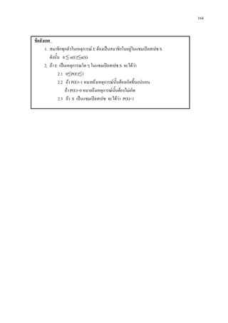 164
ขอสังเกต
1. สมาชิกทุกตัวในเหตุการณ E ตองเปนสมาชิกในอยูในแซมเปลสเปซ S
ดังนั้น 0 ≤ n(E)≤n(S)
2. ถา E เปนเหตุการณใด ๆ ในแซมเปลสเปซ S จะไดวา
2.1 0≤P(E)≤1
2.2 ถา P(E)=1 หมายถึงเหตุการณนั้นตองเกิดขึ้นแนนอน
ถา P(E)=0 หมายถึงเหตุการณนั้นตองไมเกิด
2.3 ถา S เปนแซมเปลสเปซ จะไดวา P(S)=1
 