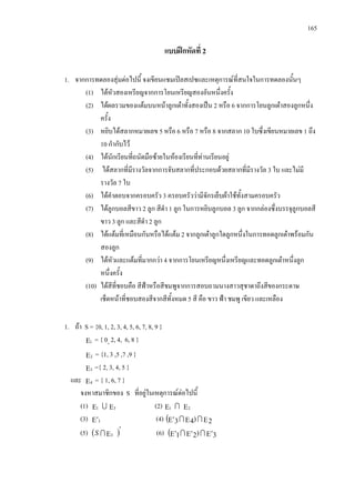 165
แบบฝกหัดที่ 2
1. จากการทดลองสุมตอไปนี้ จงเขียนแซมเปลสเปซและเหตุการณที่สนใจในการทดลองนั้นๆ
(1) ไดหัวสองเหรียญจากการโยนเหรียญสองอันหนึ่งครั้ง
(2) ไดผลรวมของแตมบนหนาลูกเตาทั้งสองเปน 2 หรือ 6 จากการโยนลูกเตาสองลูกหนึ่ง
ครั้ง
(3) หยิบไดสลากหมายเลข 5 หรือ 6 หรือ 7 หรือ 8 จากสลาก 10 ใบซึ่งเขียนหมายเลข 1 ถึง
10 กํากับไว
(4) ไดนักเรียนที่ถนัดมือซายในหองเรียนที่ทานเรียนอยู
(5) ไดสลากที่มีรางวัลจากการจับสลากที่ประกอบดวยสลากที่มีรางวัล 3 ใบ และไมมี
รางวัล 7 ใบ
(6) ไดคําตอบจากครอบครัว 3 ครอบครัววามีจักรเย็บผาใชทั้งสามครอบครัว
(7) ไดลูกบอลสีขาว 2 ลูก สีดํา 1 ลูก ในการหยิบลูกบอล 3 ลูก จากกลองซึ่งบรรจุลูกบอลสี
ขาว 3 ลูก และสีดํา 2 ลูก
(8) ไดแตมที่เหมือนกันหรือไดแตม 2 จากลูกเตาลูกใดลูกหนึ่งในการทอดลูกเตาพรอมกัน
สองลูก
(9) ไดหัวและแตมที่มากกวา 4 จากการโยนเหรียญหนึ่งเหรียญและทอดลูกเตาหนึ่งลูก
หนึ่งครั้ง
(10) ไดสีที่ชอบคือ สีฟาหรือสีชมพูจากการสอบถามนางสาวสุชาดาถึงสีของกระดาษ
เช็ดหนาที่ชอบสองสีจากสีทั้งหมด 5 สี คือ ขาว ฟา ชมพู เขียว และเหลือง
1. ถา S = {0, 1, 2, 3, 4, 5, 6, 7, 8, 9 }
Ε1 = { 0, 2, 4, 6, 8 }
Ε2 = {1, 3 ,5 ,7 ,9 }
Ε3 ={ 2, 3, 4, 5 }
และ Ε4 = { 1, 6, 7 }
จงหาสมาชิกของ S ที่อยูในเหตุการณตอไปนี้
(1) Ε1  Ε3 (2) Ε1  Ε2
(3) Ε′3 (4) ( ΕΕΕ′ 2)43 
(5) ( )′
Ε3S (6) ( Ε′Ε′Ε′ 3)21 
 