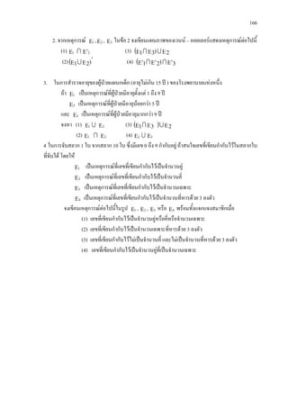 166
2. จากเหตุการณ Ε1 ,Ε2 , Ε3 ในขอ 2 จงเขียนแผนภาพของเวนน – ออยเลอรแสดงเหตุการณตอไปนี้
(1) Ε1  Ε′2 (3) ( ΕΕΕ 2)31 
(2)( ′
ΕΕ )21 (4) ( Ε′Ε′Ε′ 3)21 
3. ในการสํารวจอายุของผูปวยแผนกเด็ก (อายุไมเกิน 15 ป ) ของโรงพยาบาลแหงหนึ่ง
ถา Ε1 เปนเหตุการณที่ผูปวยมีอายุตั้งแต 1 ถึง 9 ป
Ε2 เปนเหตุการณที่ผูปวยมีอายุนอยกวา 5 ป
และ Ε3 เปนเหตุการณที่ผูปวยมีอายุมากกวา 9 ป
จงหา (1) Ε1  Ε2 (3) ( ) ΕΕΕ 231 
(2) Ε1  Ε2 (4) Ε2  Ε3
4 ในการจับสลาก 1 ใบ จากสลาก 10 ใบ ซึ่งมีเลข 0 ถึง 9 กํากับอยู ถาสนใจเลขที่เขียนกํากับไวในสลากใบ
ที่จับได โดยให
Ε1 เปนเหตุการณที่เลขที่เขียนกํากับไวเปนจํานวนคู
Ε2 เปนเหตุการณที่เลขที่เขียนกํากับไวเปนจํานวนคี่
Ε3 เปนเหตุการณที่เลขที่เขียนกํากับไวเปนจํานวนเฉพาะ
Ε4 เปนเหตุการณที่เลขที่เขียนกํากับไวเปนจํานวนที่หารดวย 3 ลงตัว
จงเขียนเหตุการณตอไปนี้ในรูป Ε1 , Ε2 , Ε3 หรือ Ε4 พรอมทั้งแจกแจงสมาชิกเมื่อ
(1) เลขที่เขียนกํากับไวเปนจํานวนคูหรือคี่หรือจํานวนเฉพาะ
(2) เลขที่เขียนกํากับไวเปนจํานวนเฉพาะที่หารดวย 3 ลงตัว
(3) เลขที่เขียนกํากับไวไมเปนจํานวนคี่ และไมเปนจํานวนที่หารดวย 3 ลงตัว
(4) เลขที่เขียนกํากับไวเปนจํานวนคูที่เปนจํานวนเฉพาะ
 