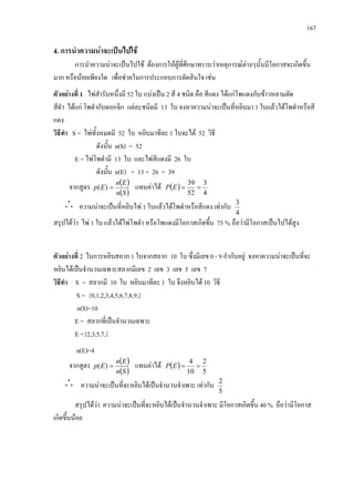 167
4. การนําความนาจะเปนไปใช
การนําความนาจะเปนไปใช ตองการใหผูที่ศึกษาทราบวาเหตุการณตางๆนั้นมีโอกาสจะเกิดขึ้น
มาก หรือนอยเพียงใด เพื่อชวยในการประกอบการตัดสินใจ เชน
ตัวอยางที่ 1 ไพสํารับหนึ่งมี 52 ใบ แบงเปน 2 สี 4 ชนิด คือ สีแดง ไดแกโพแดงกับขาวหลามตัด
สีดํา ไดแก โพดํากับดอกจิก แตละชนิดมี 13 ใบ จงหาความนาจะเปนที่หยิบมา 1 ใบแลวไดโพดําหรือสี
แดง
วิธีทํา S = ไพทั้งหมดมี 52 ใบ หยิบมาทีละ 1 ใบจะได 52 วิธี
ดังนั้น n(S) = 52
E = ไพโพดํามี 13 ใบ และไพสีแดงมี 26 ใบ
ดังนั้น n(E) = 13 + 26 = 39
จากสูตร ( )
( )Sn
En
Ep =)( แทนคาได ( )
4
3
52
39
==EP
ความนาจะเปนที่หยิบไพ 1 ใบแลวไดโพดําหรือสีแดง เทากับ
4
3
สรุปไดวา ไพ 1 ใบ แลวไดไพโพดํา หรือโพแดงมีโอกาสเกิดขึ้น 75 % ถือวามีโอกาสเปนไปไดสูง
ตัวอยางที่ 2 ในการหยิบสลาก 1 ใบจากสลาก 10 ใบ ซึ่งมีเลข 0 - 9 กํากับอยู จงหาความนาจะเปนที่จะ
หยิบไดเปนจํานวนเฉพาะสลากมีเลข 2 เลข 3 เลข 5 เลข 7
วิธีทํา S = สลากมี 10 ใบ หยิบมาทีละ 1 ใบ จึงหยิบได 10 วิธี
S = {0,1,2,3,4,5,6,7,8,9,}
n(S)=10
E = สลากที่เปนจํานวนเฉพาะ
E ={2,3,5,7,}
n(E)=4
จากสูตร ( )
( )Sn
En
Ep =)( แทนคาได ( )
5
2
10
4
==EP
ความนาจะเปนที่จะหยิบไดเปนจํานวนจําเพาะ เทากับ
5
2
สรุปไดวา ความนาจะเปนที่จะหยิบไดเปนจํานวนจําเพาะ มีโอกาสเกิดขึ้น 40 % ถือวามีโอกาส
เกิดขึ้นนอย
 