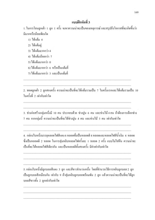169
แบบฝกหัดที่ 3
1. ในการโยนลูกเตา 1 ลูก 1 ครั้ง จงหาความนาจะเปนของเหตุการณ และสรุปถึงโอกาสที่จะเกิดขึ้นวา
มีมากหรือนอยเพียงใด
1) ไดแตม 4
2) ไดแตมคู
3) ไดแตมมากกวา 4
4) ไดแตมนอยกวา 7
5) ไดแตมมากกวา 0
6) ไดแตมมากกวา 6 หรือเปนแตมคี่
7) ไดแตมมากกวา 3 และเปนแตมคี่
.............................................................................................................................................................
.............................................................................................................................................................
2. ทอดลูกเตา 2 ลูกสองครั้ง ความนาจะเปนที่จะไดแตมรวมเปน 7 ในครั้งแรกและไดแตมรวมเปน 10
ในครั้งที่ 2 เทากับเทาใด
.............................................................................................................................................................
.............................................................................................................................................................
3. ชางกอสรางกลุมหนึ่งมี 10 คน ประกอบดวย ชางปูน 6 คน และชางไม 4 คน ถาตองการเลือกชาง
7 คน จากกลุมนี้ ความนาจะเปนที่จะไดชางปูน 4 คน และชางไม 3 คน เทากับเทาใด
.............................................................................................................................................................
.............................................................................................................................................................
4. กลองใบหนึ่งบรรจุหลอดไฟสีแดง 6 หลอดซึ่งเปนหลอดดี 4 หลอดและหลอดไฟสีน้ําเงิน 4 หลอด
ซึ่งเปนหลอดดี 2 หลอด ในการสุมหยิบหลอดไฟครั้งละ 1 หลอด 2 ครั้ง แบบไมใสคืน ความนาจะ
เปนที่จะไดหลอดไฟสีเดียวกัน และเปนหลอดดีทั้งสองครั้ง มีคาเทากับเทาใด
.............................................................................................................................................................
.............................................................................................................................................................
.............................................................................................................................................................
5. กลองใบหนึ่งมีลูกบอลสีแดง 3 ลูก และสีขาวจํานวนหนึ่ง โดยที่จํานวนวิธีการหยิบลูกบอล 2 ลูก
เปนลูกบอลสีเหมือนกัน เทากับ 9 ถาสุมหยิบลูกบอลพรอมพัน 2 ลูก แลวความนาจะเปนที่จะไดลูก
บอลสีขาวทั้ง 2 ลูกเทากับเทาใด
.............................................................................................................................................................
.............................................................................................................................................................
.............................................................................................................................................................
 