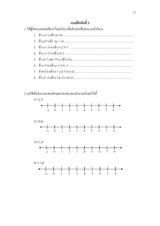 17
แบบฝกหัดที่ 3
1. ใหผูเรียนบอกสมบัติการไมเทากัน (เมื่อตัวแปรเปนจํานวนจริงใดๆ)
1. ถา x < 3 แลว 2x <6 ………………………………………………………………..
2. ถา y>7 แลว -2y < 14 ………………………………………………………………..
3. ถา x+1 > 6 แลว x+2 > 7 …………………………………………………………..
4. ถา y+3 < 5 แลว y< 2 ………………………………………………………………
5. ถา x< 7 และ 7< y แลว x<y ……………………………………………………….
6. ถา a > 0 แลว a+1 > 0 +1 ………………………………………………………….
7. ถา b< 0 แลว b + (-2) < 0+(-2) ……………………………………………………
8. ถา c> -2 แลว (-1)c < (-1)(-2) …………………………………………………….
2. จงใชเสนจํานวนแสดงลักษณะของชวงของจํานวนจริงตอไปนี้
1) (2,7)
2) [3,6]
3) [-1,5)
4) (-1,4]
 