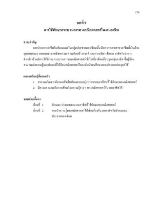 170
บทที่ 9
การใชทักษะกระบวนการทางคณิตศาสตรในงานอาชีพ
สาระสําคัญ
การประกอบอาชีพในสังคมและในกลุมประชาคมอาเซียนนั้น มีหลากหลายสาขาอาชีพทั้งในดาน
อุตสาหกรรม เกษตรกรรม พณิชยกรรม ความคิดสรางสรรค และการบริหารจัดการ อาชีพในวงการ
ดังกลาวลวนมีการใชทักษะกระบวนการทางคณิตศาสตรเขาไปเกี่ยวของเกือบทุกกลุมอาชีพ ซึ่งผูเรียน
สามารถนําความรูและทักษะที่ไดเรียนคณิตศาสตรในระดับมัธยมศึกษาตอนปลายมาประยุกตใช
ผลการเรียนรูที่คาดหวัง
1. สามารถวิเคราะหงานอาชีพในสังคมและกลุมประชาคมอาเซียนที่ใชทักษะทางคณิตศาสตร
2. มีความสามารถในการเชื่อมโยงความรูตาง ๆ ทางคณิตศาสตรกับงานอาชีพได
ขอบขายเนื้อหา
เรื่องที่ 1 ลักษณะ ประเภทของงานอาชีพที่ใชทักษะทางคณิตศาสตร
เรื่องที่ 2 การนําความรูทางคณิตศาสตรไปเชื่อมโยงกับงานอาชีพในสังคมและ
ประชาคมอาเซียน
 