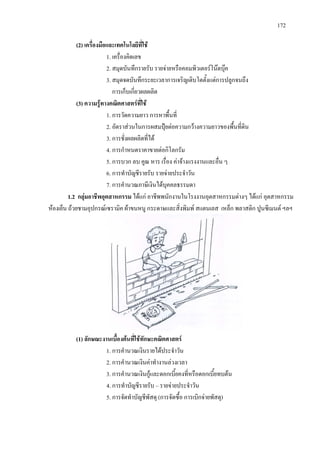 172
(2) เครื่องมือและเทคโนโลยีที่ใช
1. เครื่องคิดเลข
2. สมุดบันทึกรายรับ รายจายหรือคอมพิวเตอรโนตบุค
3. สมุดจดบันทึกระยะเวลาการเจริญเติบโตตั้งแตการปลูกจนถึง
การเก็บเกี่ยวผลผลิต
(3) ความรูทางคณิตศาสตรที่ใช
1. การวัดความยาว การหาพื้นที่
2. อัตราสวนในการผสมปุยตอความกวางความยาวของพื้นที่ดิน
3. การชั่งผลผลิตที่ได
4. การกําหนดราคาขายตอกิโลกรัม
5. การบวก ลบ คูณ หาร เรื่อง คาจางแรงงานและอื่น ๆ
6. การทําบัญชีรายรับ รายจายประจําวัน
7. การคํานวณภาษีเงินไดบุคคลธรรมดา
1.2 กลุมอาชีพอุตสาหกรรม ไดแก อาชีพพนักงานในโรงงานอุตสาหกรรมตางๆ ไดแก อุตสาหกรรม
หองเย็น ถวยชามอุปกรณเซรามิค ผาขนหนู กระดาษและสิ่งพิมพ สแตนเลส เหล็ก พลาสติก ปูนซีเมนต ฯลฯ
(1) ลักษณะงานเบื้องตนที่ใชทักษะคณิตศาสตร
1. การคํานวณเงินรายไดประจําวัน
2. การคํานวณเงินคาทํางานลวงเวลา
3. การคํานวณเงินกูและดอกเบี้ยคงที่หรือดอกเบี้ยทบตน
4. การทําบัญชีรายรับ – รายจายประจําวัน
5. การจัดทําบัญชีพัสดุ (การจัดซื้อ การเบิกจายพัสดุ)
 