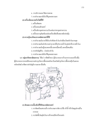 173
6. การสํารวจและวิจัยการตลาด
7. การคํานวณภาษีเงินไดบุคคลธรรมดา
(2) เครื่องมือและเทคโนโลยีที่ใช
1. เครื่องคิดเลข
2. เครื่องคอมพิวเตอร
3. เครื่องจักรอุตสาหกรรมในแตละสาขาอุตสาหกรรม
4. เครื่องบรรจุภัณฑลงกลองหรือแพ็คเปนพลาสติกหอหุม
(3) ความรูและทักษะทางคณิตศาสตรที่ใช
1. การคํานวณเงินรายไดประจําสัปดาห ประจําเดือนโดยหักวันลาหยุด
2. การคํานวณเงินคาทํางานลวงเวลาเปนจํานวนชั่วโมงตอคาจางรายชั่วโมง
3. การคํานวณเงินกูและดอกเบี้ย (ดอกเบี้ยคงที่, ดอกเบี้ยทบตน)
4. การทําบัญชีรับ – จายประจําวัน
5. การคํานวณภาษีเงินไดบุคคลธรรมดา
1.3 กลุมอาชีพพาณิชยกรรม ไดแก อาชีพคาขาย ผูประกอบการรานอาหารและเครื่องดื่ม
ผูประกอบการขายปลีกและขายสง ธุรกิจการซื้อขายอสังหาริมทรัพย ธุรกิจการซื้อขายหุนในตลาด
หลักทรัพย อาชีพการทําบัญชี การตลาด เปนตน
(1) ลักษณะงานเบื้องตนที่ใชทักษะคณิตศาสตร
1. การจัดเตรียมสถานที่ การคํานวณการจัดวางโตะ เกาอี้ หรือวัสดุอุปกรณใน
การขาย
2. การจัดซื้อวัตถุดิบในการคาขายปลีกหรือขายสง
 