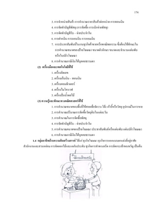 174
3. การจําหนายสินคา การคํานวณราคาสินคาตอหนวย การทอนเงิน
4. การจัดทําบัญชีพัสดุ (การจัดซื้อ การเบิกจายพัสดุ)
5. การจัดทําบัญชีรับ – จายประจําวัน
6. การฝากเงิน การถอนเงิน การออมเงิน
7. การประชาสัมพันธในงานธุรกิจคาขายหรือพาณิชยกรรม ซึ่งตองใชทักษะใน
การคํานวณขนาดของปายโฆษณา ขนาดตัวอักษร ขนาดและจํานวนแผนพับ
หรือใบปลิวโฆษณา
8. การคํานวณภาษีเงินไดบุคคลธรรมดา
(2) เครื่องมือและเทคโนโลยีที่ใช
1. เครื่องคิดเลข
2. เครื่องเก็บเงิน – ทอนเงิน
3. เครื่องคอมพิวเตอร
4. เครื่องไมโครเวฟ
5. เครื่องปนน้ําผลไม
(3) ความรูและทักษะทางคณิตศาสตรที่ใช
1. การคํานวณขนาดของพื้นที่ใชสอยเพื่อจัดวาง โตะ เกาอี้หรือวัสดุ อุปกรณในการขาย
2. การคํานวณปริมาณการจัดซื้อวัตถุดิบในแตละวัน
3. การคํานวณในการจัดซื้อพัสดุ
4. การจัดทําบัญชีรับ – จายประจําวัน
5. การคํานวณขนาดของปายโฆษณา ประชาสัมพันธหรือแผนพับ แผนปลิวโฆษณา
6. การคํานวณภาษีเงินไดบุคคลธรรมดา
1.4 กลุมอาชีพดานความคิดสรางสรรค ไดแก ธุรกิจโฆษณา ธุรกิจการออกแบบตกแตงที่อยูอาศัย
สํานักงานและสวนหยอม การจัดดอกไมและแจกันประดับ ธุรกิจการทําพวงหรีด การจัดกระเชาของขวัญ เปนตน
 