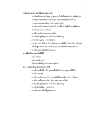175
(1) ลักษณะงานเบื้องตนที่ใชทักษะคณิตศาสตร
1. การจัดเตรียมขนาด ปริมาตร รูปทรงของพื้นที่หรือชิ้นงานในการจัดทําธุรกิจ
ซึ่งตองใชการวัดความกวาง ความยาว ความสูงของพื้นที่หรือชิ้นงาน
การออกแบบรูปทรงโดยใชรูปเรขาคณิตสามมิติ
2. การคํานวณปริมาณของวัสดุอุปกรณในการใชประดิษฐสรางสรรคชิ้นงาน
หรือการจัดตกแตงสวนหยอม
3. การคํานวณเพื่อกําหนดราคาขายสินคา
4. การจัดทําบัญชีพัสดุ (การจัดซื้อ การเบิกจายพัสดุ)
5. การจัดทําบัญชีรับ – จาย ประจําวัน
6. การประชาสัมพันธในอาชีพธุรกิจทุกประเภท ซึ่งตองใชทักษะในการคํานวณ
เปนพื้นฐานในการจัดทําแผนปายประชาสัมพันธหรือแผนพับ แผนปลิว
7. การคํานวณภาษีเงินไดบุคคลธรรมดา
(2) เครื่องมือและเทคโนโลยีที่ใช
1. เครื่องคิดเลข
2. เครื่องคอมพิวเตอร
3. โปรแกรมสําเร็จรูปในการออกแบบสินคา
(3) ความรูและทักษะทางคณิตศาสตรที่ใช
1. การคํานวณพื้นที่ผิว ปริมาตรของพื้นที่หรือออกแบบรูปทรงที่ใชใน
การทํางานอาชีพ
2. การคํานวณปริมาณของวัสดุ อุปกรณที่ใชประดิษฐ สรางสรรค ชิ้นงาน
3. การคํานวณตนทุนและกําไร เพื่อกําหนดราคาขายสินคา
4. การจัดทําบัญชีพัสดุ (การจัดซื้อ การเบิกจายพัสดุ)
5. การจัดทําบัญชีรับ – จายประจําวัน
6. การคํานวณภาษีเงินไดบุคคลธรรมดา
 