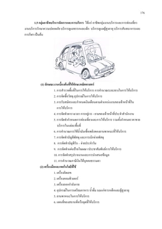 176
1.5 กลุมอาชีพบริหารจัดการและการบริการ ไดแก อาชีพกลุมงานบริการและการทองเที่ยว
งานบริการรักษาความปลอดภัย บริการดูแลทารกและเด็ก บริการดูแลผูสูงอายุ บริการสันทนาการและ
การกีฬา เปนตน
(1) ลักษณะงานเบื้องตนที่ใชทักษะคณิตศาสตร
1. การสํารวจพื้นที่ในการใหบริการ การคํานวณระยะทางในการใหบริการ
2. การจัดซื้อวัสดุ อุปกรณในการใหบริการ
3. การรับสมัครและกําหนดเงินเดือนตามตําแหนงงานของเจาหนาที่ใน
การใหบริการ
4. การจัดทําตารางเวลา การอยูเวร - ยามของเจาหนาที่ประจําสํานักงาน
5. การจัดทํากําหนดการทองเที่ยวและการใหบริการ รวมทั้งกําหนดราคาขาย
บริการในแตละพื้นที่
6. การคํานวณการใชน้ํามันเชื้อเพลิงของยานพาหนะที่ใหบริการ
7. การจัดทําบัญชีพัสดุ และการเบิกจายพัสดุ
8. การจัดทําบัญชีรับ – จายประจําวัน
9. การจัดทําแผนปายโฆษณา ประชาสัมพันธการใหบริการ
10. การจัดทําสรุปรายงานและการนําเสนอขอมูล
11. การคํานวณภาษีเงินไดบุคคลธรรมดา
(2) เครื่องมือและเทคโนโลยีที่ใช
1. เครื่องคิดเลข
2. เครื่องคอมพิวเตอร
3. เครื่องออกกําลังกาย
4. อุปกรณในการเตรียมอาหาร น้ําดื่ม นมแกทารกเด็กและผูสูงอายุ
5. ยานพาหนะในการใหบริการ
6. แผนที่ของสถานที่หรือจุดที่ใหบริการ
 