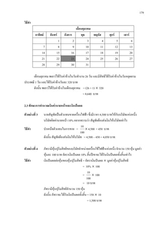 179
วิธีทํา
เดือนตุลาคม
อาทิตย จันทร อังคาร พุธ พฤหัส ศุกร เสาร
1 2 3 4 5 6
7 8 9 10 11 12 13
14 15 16 17 18 19 20
21 22 23 24 25 26 27
28 29 30 31
เดือนตุลาคม พเยาวไดรับคาจางในวันทํางาน 26 วัน และมีสิทธิไดรับคาจางในวันหยุดตาม
ประเพณี 1 วัน และไดรับคาจางวันละ 320 บาท
ดังนั้น พเยาวไดรับคาจางในเดือนตุลาคม = (26 + 1) × 320
= 8,640 บาท
2.3 ทักษะการคํานวณเงินคานายหนาและเงินปนผล
ตัวอยางที่ 3 นายสัญชัยเปนตัวแทนขายเครื่องไฟฟา ซึ่งมีราคา 4,500 บาทใหกับบริษัทแหงหนึ่ง
บริษัทคิดคานายหนา 10% อยากทราบวา สัญชัยตองสงเงินใหบริษัทเทาไร
วิธีทํา บําเหน็จตัวแทนในการขาย = 4,500
100
10
× = 450 บาท
ดังนั้น สัญชัยตองสงเงินใหบริษัท = 4,500 – 450 = 4,050 บาท
ตัวอยางที่ 4 ภัทรามีหุนปุริมสิทธิของบริษัทจําหนายเครื่องใชไฟฟาแหงหนึ่ง จํานวน 150 หุน มูลคา
หุนละ 100 บาท อัตราเงินปนผล 10% สิ้นปเขาจะไดรับเงินปนผลทั้งสิ้นเทาไร
วิธีทํา เงินปนผลตอหุนของหุนปุริมสิทธิ = อัตราเงินปนผล × มูลคาหุนปุริมสิทธิ
= 10% × 100
=
100
10
× 100
= 10 บาท
ภัทรามีหุนปุริมสิทธิจํานวน 150 หุน
ดังนั้น ภัทราจะไดรับเงินปนผลทั้งสิ้น = 150 × 10
= 1,500 บาท
 