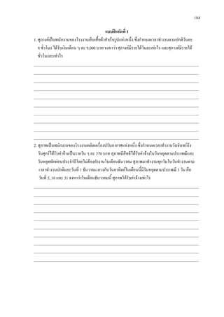 184
แบบฝกหัดที่ 1
1. ศุภางคเปนพนักงานของโรงงานเย็บเสื้อผาสําเร็จรูปแหงหนึ่ง ซึ่งกําหนดเวลาทํางานตามปกติวันละ
8 ชั่วโมง ไดรับเงินเดือน ๆ ละ 9,000 บาท จงหาวา ศุภางคมีรายไดวันละเทาไร และศุภางคมีรายได
ชั่วโมงละเทาไร
___________________________________________________________________________________
___________________________________________________________________________________
___________________________________________________________________________________
___________________________________________________________________________________
___________________________________________________________________________________
___________________________________________________________________________________
___________________________________________________________________________________
___________________________________________________________________________________
___________________________________________________________________________________
___________________________________________________________________________________
2. สุภาพเปนพนักงานของโรงงานผลิตเครื่องปรับอากาศแหงหนึ่ง ซึ่งกําหนดเวลาทํางานวันจันทรถึง
วันศุกรไดรับคาจางเปนรายวัน ๆ ละ 370 บาท สุภาพมีสิทธิไดรับคาจางในวันหยุดตามประเพณีและ
วันหยุดพักผอนประจําปโดยไมตองทํางานในเดือนธันวาคม สุภาพมาทํางานทุกวันในวันทํางานตาม
เวลาทํางานปกติและวันที่ 1 ธันวาคม ตรงกับวันอาทิตยในเดือนนี้มีวันหยุดตามประเพณี 3 วัน คือ
วันที่ 5, 10 และ 31 จงหาวาในเดือนธันวาคมนี้ สุภาพไดรับคาจางเทาไร
___________________________________________________________________________________
___________________________________________________________________________________
___________________________________________________________________________________
___________________________________________________________________________________
___________________________________________________________________________________
___________________________________________________________________________________
___________________________________________________________________________________
___________________________________________________________________________________
___________________________________________________________________________________
___________________________________________________________________________________
 