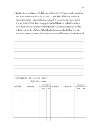 185
3. ธิดาเปนพนักงานของบริษัทแหงหนึ่ง ซึ่งกําหนดเวลาทํางานวันจันทรถึงวันศุกร เวลาทํางานปกติตั้งแต
เวลา 08.00 – 17.00 น. หยุดพักระหวางเวลา 12.00 – 13.00 น. ธิดามีรายไดเดือนละ 12,000 บาท
ในเดือนสิงหาคม วันที่ 1 ตรงกับวันจันทรและในเดือนนี้มีวันหยุดตามประเพณี 1 วัน คือ วันที่ 12
สิงหาคม ธิดามีสิทธิไดรับคาจางในวันหยุดทุกประเภทโดยไมตองทํางาน ในเดือนนี้ธิดามาทํางาน
ทุกวัน ทํางานตามเวลาทํางานปกติ ถานายจางใหธิดามาทํางานในวันหยุดตามประเพณี 1 วัน ไดรับ
คาจางอีก 1 เทา และทํางานในวันเสารไดรับคาจางเพิ่มเปน 2 เทาของคาจางปกติอีก 4 วัน ระหวาง
เวลา 09.00 – 12.00 น. จงหาคาทํางานในวันหยุดทั้งหมดและรายไดทั้งหมดของธิดาในเดือนสิงหาคมนี้
___________________________________________________________________________________
___________________________________________________________________________________
___________________________________________________________________________________
___________________________________________________________________________________
___________________________________________________________________________________
___________________________________________________________________________________
___________________________________________________________________________________
___________________________________________________________________________________
___________________________________________________________________________________
___________________________________________________________________________________
___________________________________________________________________________________
___________________________________________________________________________________
4. จงทําบัญชีรายรับ – จายของตัวเองใน 1 สัปดาห
บัญชีรายรับ – จายของ ...................................................
วัน เดือน ป รายการรับ
จํานวนเงิน
วัน เดือน ป รายการจาย
จํานวนเงิน
บาท สต. บาท สต.
 