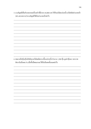 186
5. นางอัญชลีเปนตัวแทนขายเครื่องครัวที่มีราคา 45,000 บาท ใหกับบริษัทแหงหนึ่ง บริษัทคิดคานายหนา
30% อยากทราบวานางอัญชลีไดเงินคานายหนาเทาไร
___________________________________________________________________________________
___________________________________________________________________________________
___________________________________________________________________________________
___________________________________________________________________________________
___________________________________________________________________________________
___________________________________________________________________________________
___________________________________________________________________________________
___________________________________________________________________________________
___________________________________________________________________________________
___________________________________________________________________________________
___________________________________________________________________________________
___________________________________________________________________________________
6. พจมานถือหุนปุริมสิทธิของบริษัทผลิตกระเบื้องแหงหนึ่ง จํานวน 1,500 หุน มูลคาหุนละ 160 บาท
อัตราเงินปนผล 5% เมื่อสิ้นปพจมานจะไดเงินปนผลทั้งหมดเทาไร
___________________________________________________________________________________
___________________________________________________________________________________
___________________________________________________________________________________
___________________________________________________________________________________
___________________________________________________________________________________
___________________________________________________________________________________
___________________________________________________________________________________
___________________________________________________________________________________
___________________________________________________________________________________
___________________________________________________________________________________
___________________________________________________________________________________
___________________________________________________________________________________
 
