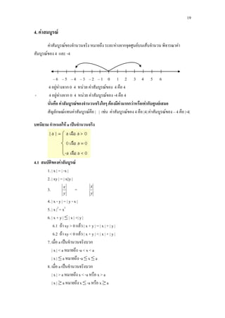 19
4. คาสมบูรณ
คาสัมบูรณของจํานวนจริง หมายถึง ระยะหางจากจุดศูนยบนเสนจํานวน พิจารณาคา
สัมบูรณของ 4 และ -4
– 6 – 5 – 4 – 3 – 2 – 1 0 1 2 3 4 5 6
4 อยูหางจาก 0 4 หนวย คาสัมบูรณของ 4 คือ 4
- 4 อยูหางจาก 0 4 หนวย คาสัมบูรณของ -4 คือ 4
นั่นคือ คาสัมบูรณของจํานวนจริงใดๆ ตองมีคามากกวาหรือเทากับศูนยเสมอ
สัญลักษณแทนคาสัมบูรณคือ | | เชน คาสัมบูรณของ 4 คือ |4| คาสัมบูรณของ – 4 คือ |-4|
บทนิยาม กําหนดให a เปนจํานวนจริง
4.1 สมบัติของคาสัมบูรณ
1. | x | = | -x |
2. | xy | = | x||y |
3.
y
x
=
y
x
4. | x - y | = | y - x |
5. | x |2
= x2
6. | x + y | ≤ | x | +| y |
6.1 ถา xy > 0 แลว | x + y | = | x | + | y |
6.2 ถา xy < 0 แลว | x + y | < | x | + | y |
7. เมื่อ a เปนจํานวนจริงบวก
| x | < a หมายถึง -a < x < a
| x | ≤ a หมายถึง -a ≤ x ≤ a
8. เมื่อ a เปนจํานวนจริงบวก
| x | > a หมายถึง x < -a หรือ x > a
| x | ≥ a หมายถึง x ≤ -a หรือ x ≥ a
 