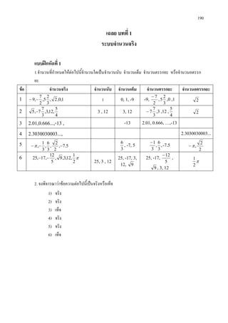 190
เฉลย บทที่ 1
ระบบจํานวนจริง
แบบฝกหัดที่ 1
1.จํานวนที่กําหนดใหตอไปนี้จํานวนใดเปนจํานวนนับ จํานวนเต็ม จํานวนตรรกยะ หรือจํานวนอตรรก
ยะ
ขอ จํานวนจริง จํานวนนับ จํานวนเต็ม จํานวนตรรกยะ จํานวนอตรรกยะ
1 1,0,2,
3
2
5,
2
7
,9 −− 1 0, 1, -9 -9,
2
7−
,
3
2
5 ,0 ,1 2
2 4
5
,12,3,
3
7
7,5 − 3 , 12 3, 12
3
7
7− ,3 ,12 ,
4
5
2
3 2.01,0.666...,-13 , -13 2.01, 0.666, …,-13
4 2.3030030003..., 2.3030030003...
5 5.7,
2
2
,
3
6
,
3
1
, −−−π
3
6
, -7, 5 ,
3
6
,
3
1−
-7.5
2
2
,π−
6 π
2
1
,12,3,9,
5
12
,17,25 −−
25, 3 , 12
25, -17, 3,
12, 9
25, -17,
5
12−
,
9 , 3, 12
π
2
1
2. จงพิจารณาวาขอความตอไปนี้เปนจริงหรือเท็จ
1) จริง
2) จริง
3) เท็จ
4) จริง
5) จริง
6) เท็จ
 