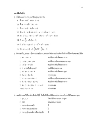 191
แบบฝกหัดที่ 2
1. ใหผูเรียนเติมชองวางโดยใชสมบัติการเทากัน
9. ถา a = b แลว a +5 = b + 5
10. ถา a = b แลว -3a = -3b
11. ถา a + 4 = b + 4 แลว a = b
12. ถา a +1 = b +2 และ b + 2 = c - 5 แลว a +1 = c + 5
13. ถา ( )22
112 +=++ xxx แลว ( ) 121 22
++=+ xxx
14. ถา yx
2
3
= แลว 2x = 3y
15. ถา xx 212
=+ แลว ( )2
1−x = 122
+− xx
16. ถา baab += แลว ( )ab
2
1
= )(
2
1
ba +
2. กําหนดให a , b และ c เปนจํานวนจริงใดๆ จงบอกวาขอความในแตละขอตอไปนี้เปนจริงตามสมบัติใด
1) 3 + 5 = 5 + 3 สมบัติการสลับที่ของการบวก
2) (1+2)+3 = 1+(2+3) สมบัติการเปลี่ยนกลุมของการบวก
3) (-9)+5 = 5 +(-9) สมบัติการสลับที่ของการบวก
4) (8 × 9) เปนจํานวนจริง สมบัติปดของการคูณ
5) 5 × 3 = 15 = 3 × 5 สมบัติการสลับที่ของการคูณ
6) 2(a+b) = 2a +2b การแจกแจง
7) (a + b) + c = a+( b + c) สมบัติการเปลี่ยนกลุมของการบวก
8) 9a +2a = 11 a = 2a + 9a สมบัติการสลับที่ของการบวก
9) 4 × (5 + 6) = (4 × 5) + (4 × 6) การแจกแจง
10) c(a +b) = ac +bc การแจกแจง
3 . เซตที่กําหนดใหในแตละขอตอไปนี้ มีหรือไมมีสมบัติปดของการบวกหรือสมบัติปดของการคูณ
1) { 1 , 3 , 5 } มีสมบัติปดการบวก, การคูณ
2) { 0 } มีสมบัติปดการบวก
3) เซตของจํานวนจริง มี
4) เซตของจํานวนตรรกยะ มี
5) เซตของจํานวนที่หารดวย 3 ลงตัว มี
 
