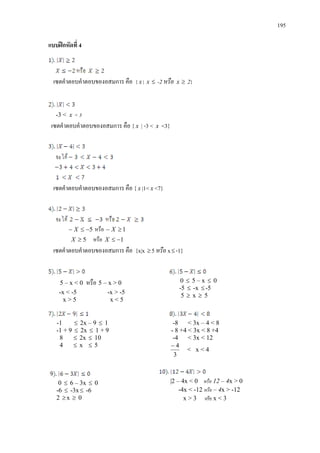195
แบบฝกหัดที่ 4
เซตคําตอบคําตอบของอสมการ คือ { x | x ≤ -2 หรือ x ≥ 2}
-3 < x < 3
เซตคําตอบคําตอบของอสมการ คือ { x | -3 < x <3}
เซตคําตอบคําตอบของอสมการ คือ {x |1< x <7}
5−≤− X หรือ 1≥− X
5≥X หรือ 1−≤X
เซตคําตอบคําตอบของอสมการ คือ {x|x ≥5 หรือ x≤-1}
5 – x < 0 หรือ 5 – x > 0
-x < -5 -x > -5
x > 5 x < 5
0 ≤ 5 – x ≤ 0
-5 ≤ -x ≤-5
5 ≥ x ≥ 5
-1 ≤ 2x – 9 ≤ 1
-1 + 9 ≤ 2x ≤ 1 + 9
8 ≤ 2x ≤ 10
4 ≤ x ≤ 5
-8 < 3x – 4 < 8
- 8 +4 < 3x < 8 +4
-4 < 3x < 12
3
4−
< x < 4
0 ≤ 6 – 3x ≤ 0
-6 ≤ -3x≤ -6
2 ≥x ≥ 0
|2 – 4x < 0 หรือ 12 – 4x > 0
-4x < -12 หรือ – 4x > -12
x > 3 หรือ x < 3
 