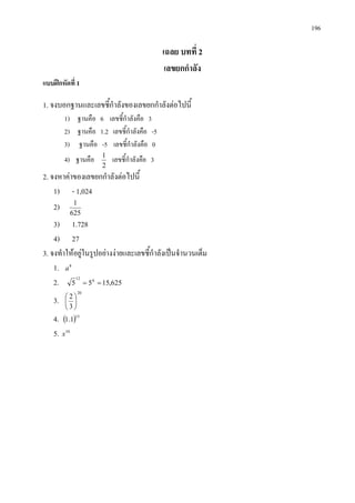 196
เฉลย บทที่ 2
เลขยกกําลัง
แบบฝกหัดที่ 1
1. จงบอกฐานและเลขชี้กําลังของเลขยกกําลังตอไปนี้
1) ฐานคือ 6 เลขชี้กําลังคือ 3
2) ฐานคือ 1.2 เลขชี้กําลังคือ -5
3) ฐานคือ -5 เลขชี้กําลังคือ 0
4) ฐานคือ
2
1
เลขชี้กําลังคือ 3
2. จงหาคาของเลขยกกําลังตอไปนี้
1) - 1,024
2)
625
1
3) 1.728
4) 27
3. จงทําใหอยูในรูปอยางงายและเลขชี้กําลังเปนจํานวนเต็ม
1. 8
a
2. 625,1555 612
==
3.
20
3
2






4. ( )15
1.1
5. 10
x
 